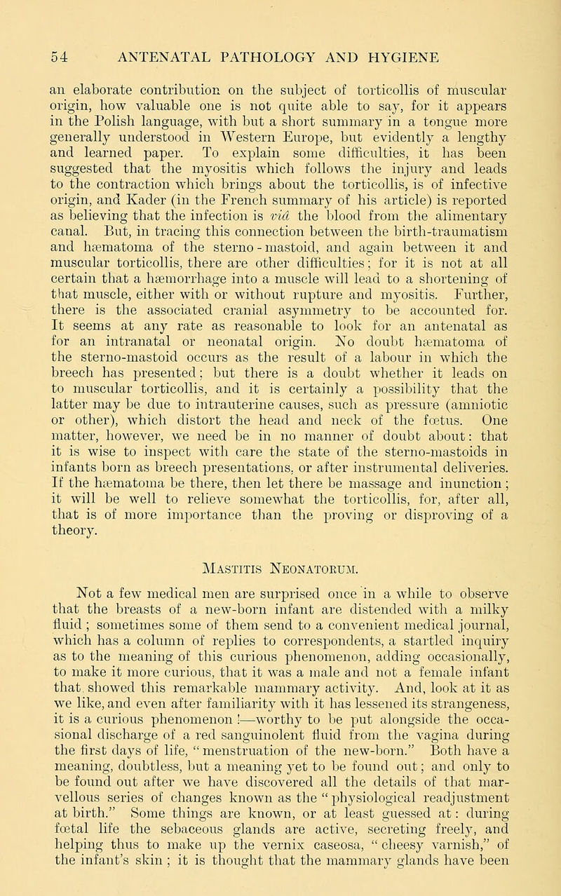 an elaborate contribution on the subject of torticollis of muscular origin, how valuable one is not quite able to say, for it appears in the Polish language, with but a short summary in a tongue more generally understood in Western Europe, but evidently a lengthy and learned paper. To explain some diiSculties, it has been suggested that the myositis which follows the injury and leads to the contraction which brings about the torticollis, is of infective origin, and Kader (in the French summary of his article) is reported as believing that the infection is vid the blood from the alimentary canal. But, in tracing this connection between the birth-traumatism and hfcmatoma of the sterno - mastoid, and again between it and muscular torticollis, there are other difficulties; for it is not at all certain that a hgemorrhage into a muscle will lead to a shortening of that muscle, either with or without rupture and myositis. Further, there is the associated cranial asymmetry to be accounted for. It seems at any rate as reasonable to look for an antenatal as for an intranatal or neonatal origin. No doubt htematoma of the sterno-mastoid occurs as the result of a labour in which the breech has presented; but there is a doubt whether it leads on to muscular torticollis, and it is certainly a possibility that the latter may be due to intrauterine causes, such as pressure (amniotic or other), which distort the head and neck of the foetus. One matter, however, we need be in no manner of doubt about: that it is wise to inspect with care the state of the sterno-mastoids in infants born as breech presentations, or after instrumental deliveries. If the htematoma be there, then let there be massage and inunction; it will be well to relieve somewhat the torticollis, for, after all, that is of more importance tlmn the proving or disproving of a theory. Mastitis Neonatoeum. Not a few medical men are surprised once in a while to observe that the breasts of a new-born infant are distended with a milky fluid ; sometimes some of them send to a convenient medical journal, which has a column of replies to correspondents, a startled inquiry as to the meaning of this curious phenomenon, adding occasionally, to make it more curious, that it was a male and not a female infant that, showed this remarkable mammary activity. And, look at it as we like, and even after familiarity with it has lessened its strangeness, it is a curious phenomenon !—worthy to be put alongside the occa- sional discharge of a red sanguinolent fluid from the vagina during the first days of life,  menstruation of the new-born. Both have a meaning, doubtless, but a meaning yet to be found out; and only to be found out after we have discovered all the details of that mar- vellous series of changes known as the  physiological readjustment at birth. Some things are known, or at least guessed at: during fcetal life the sebaceous glands are active, secreting freely, and helping thus to make up the vernix caseosa,  cheesy varnish, of the infant's skin ; it is thought that the mammarv glands have been