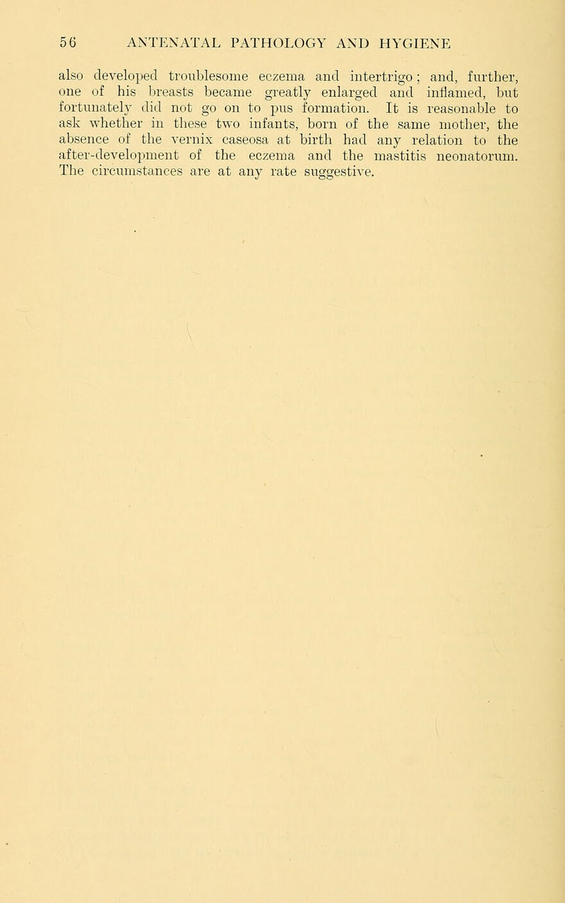 also developed troublesome eczema and intertrigo; and, further, one of his breasts became greatly enlarged and inflamed, but fortunately did not go on to pus formation. It is reasonable to ask whether in these two infants, born of the same mother, the absence of the vernix caseosa at birth had any relation to the after-development of the eczema and the mastitis neonatorum. The circumstances are at any rate suggestive.