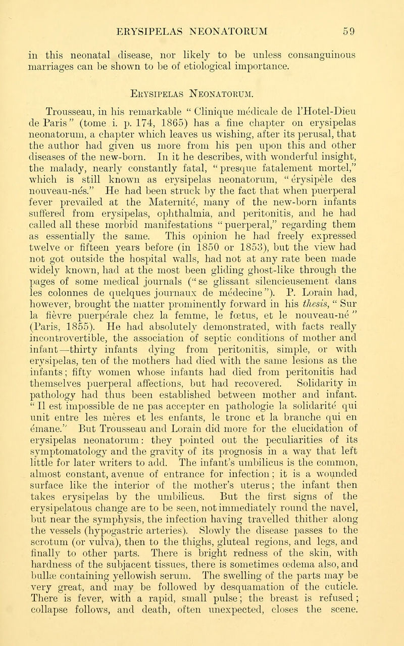 in this neonatal disease, nor likely to be unless consanguinous marriages can be shown to be of etiological importance. Erysipelas Neonatokum. Trousseau, in his remarkable  Clinique mcdicale de I'Hotel-Dieu de Paris (tome i. p. 174, 1865) has a fine chapter on erysipelas neonatorum, a chapter which leaves us wishing, after its perusal, that the author had given us more from his pen upon this and other diseases of the new-born. In it he describes, with wonderful insight, the malady, nearly constantly fatal, presque fatalement mortel, which is still known as erysipelas neonatorum,  erysipele des nouveau-nes. He had been struck by the fact that when puerperal fever prevailed at the Maternite, many of the new-born infants suffered from erysipelas, ophthalmia, and peritonitis, and he had called all these morbid manifestations  puerperal, regarding them as essentially the same. This opinion he had freely expressed twelve or fifteen years before (in 1850 or 1853), but the view had not got outside the hospital walls, had not at any rate been made widely known, had at the most been gliding ghost-like through the pages of some medical journals ( se glissant silencieusement dans les colonnes de quelques journaux de medecine). P. Lorain had, however, brought the matter prominently forward in his thesis,  Sur la fievre puerperale cliez la femme, le foetus, et le nouveau-ne  (Paris, 1855). He had absolutely demonstrated, with facts really incontrovertible, the association of septic conditions of mother and infant—thirty infants dying from peritonitis, simple, or with erysipelas, ten of the mothers had died with the same lesions as the infants; fifty women whose infants had died from peritonitis had themselves puerperal affections, but had recovered. Solidarity in pathology had thus been established between mother and infant.  II est impossible de ne pas accepter en pathologic la solidarite qui unit entre les meres et les enfants, le tronc et la branche qui en emane. But Trousseau and Lorain did more for the elucidation of erysipelas neonatorum: they pointed out the peculiarities of its symptomatology and the gravity of its prognosis in a way that left little for later writers to add. The infant's umbilicus is the common, almost constant, avenue of entrance for infection; it is a wounded surface like the interior of the mother's uterus; the infant then takes erysipelas by the umbilicus. But the first signs of the erysipelatous change are to be seen, not immediately round the navel, but near the symphysis, the infection having travelled thither along the vessels (hypogastric arteries). Slowly the disease passes to the scrotum (or vulva), then to the thighs, gluteal regions, and legs, and finally to other parts. There is bright redness of the skin, with hardness of the subjacent tissues, there is sometimes oedema also, and bullffi containing yellowish serum. The swelling of the parts may be very great, and may be followed by desquamation of the cuticle. There is fever, with a rapid, small pulse; the breast is refused ; collapse follows, and death, often imexpected, closes the scene.