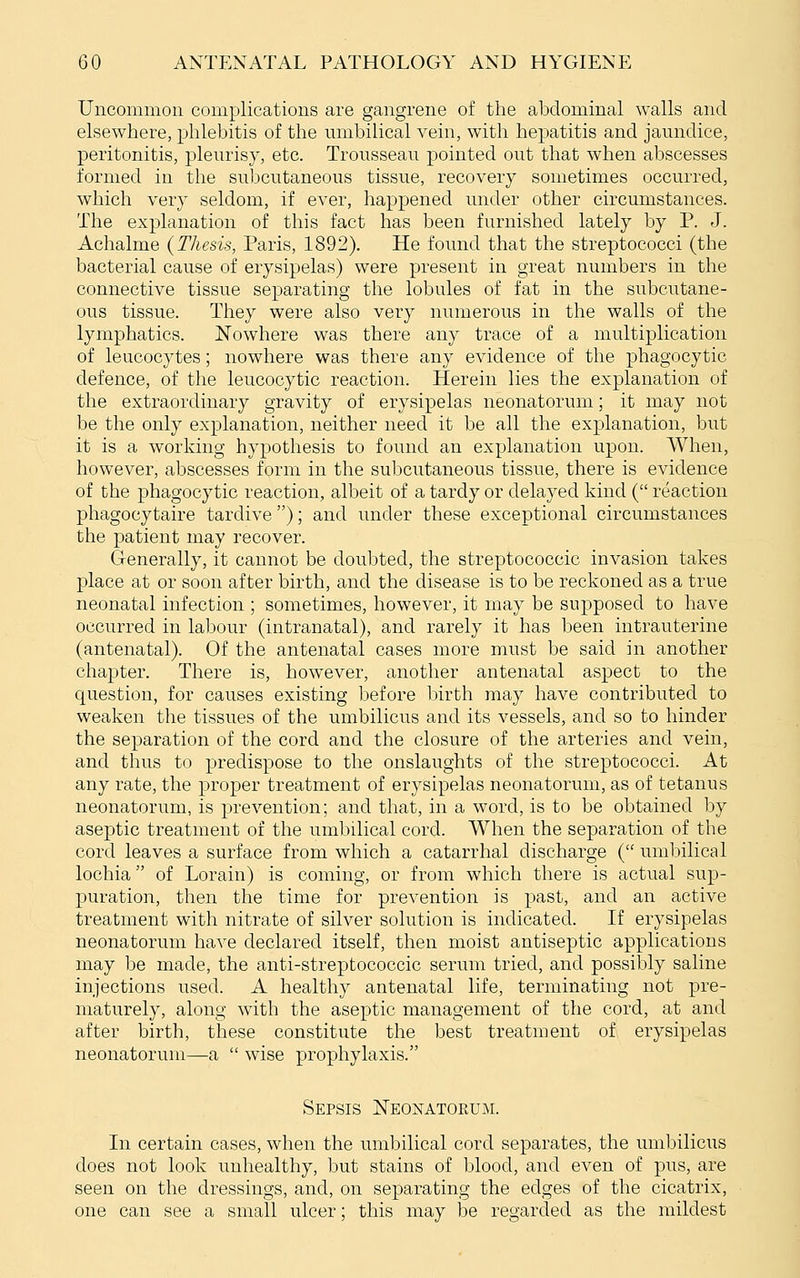 Uncommon complications are gangrene of the abdominal walls and elsewhere, phlebitis of the umbilical vein, with hepatitis and jaundice, peritonitis, pleurisy, etc. Trousseau pointed out that when abscesses formed in the subcutaneous tissue, recovery sometimes occurred, which very seldom, if ever, happened under other circumstances. The explanation of this fact has been furnished lately by P. J. Achalme {Thesis, Paris, 1892). He found that the streptococci (the bacterial cause of erysipelas) were present in great numbers in the connective tissue separating the lobules of fat in the subcutane- ous tissue. They were also very numerous in the walls of the lymphatics. Nowhere was there any trace of a multiplication of leucocytes; nowhere was there any evidence of the phagocytic defence, of the leucocytic reaction. Herein lies the explanation of the extraordinary gravity of erysipelas neonatorum; it may not be the only explanation, neither need it be all the explanation, but it is a working hypothesis to found an explanation upon. When, however, abscesses form in the subcutaneous tissue, there is evidence of the phagocytic reaction, albeit of a tardy or delayed kind ( reaction phagocytaire tardive); and under these exceptional circumstances the patient may recover. Generally, it cannot be doubted, the streptococcic invasion takes place at or soon after birth, and the disease is to be reckoned as a true neonatal infection ; sometimes, however, it may be supposed to have occurred in labour (intranatal), and rarely it has been intrauterine (antenatal). Of the antenatal cases more must be said in another chapter. There is, however, another antenatal aspect to the question, for causes existing before birth may have contributed to weaken the tissues of the umbilicus and its vessels, and so to hinder the separation of the cord and the closure of the arteries and vein, and thus to predispose to the onslaughts of the streptococci. At any rate, the proper treatment of erysipelas neonatorum, as of tetanus neonatorum, is prevention; and that, in a word, is to be obtained by aseptic treatment of the umbilical cord. When the separation of the cord leaves a surface from which a catarrhal discharge ( umbilical lochia of Lorain) is coming, or from which there is actual sup- puration, then the time for prevention is past, and an active treatment with nitrate of silver solution is indicated. If erysipelas neonatorum have declared itself, then moist antiseptic applications may be made, the anti-streptococcic serum tried, and possibly saline injections used. A healthy antenatal life, terminating not pre- maturely, along with the aseptic management of the cord, at and after birth, these constitute the best treatment of erysipelas neonatorum—a  wise prophylaxis. Sepsis JSTeonatokum. In certain cases, when the umbilical cord separates, the umbilicus does not look unhealthy, but stains of blood, and even of pus, are seen on the dressings, and, on separating the edges of the cicatrix, one can see a small ulcer; this may be regarded as the mildest