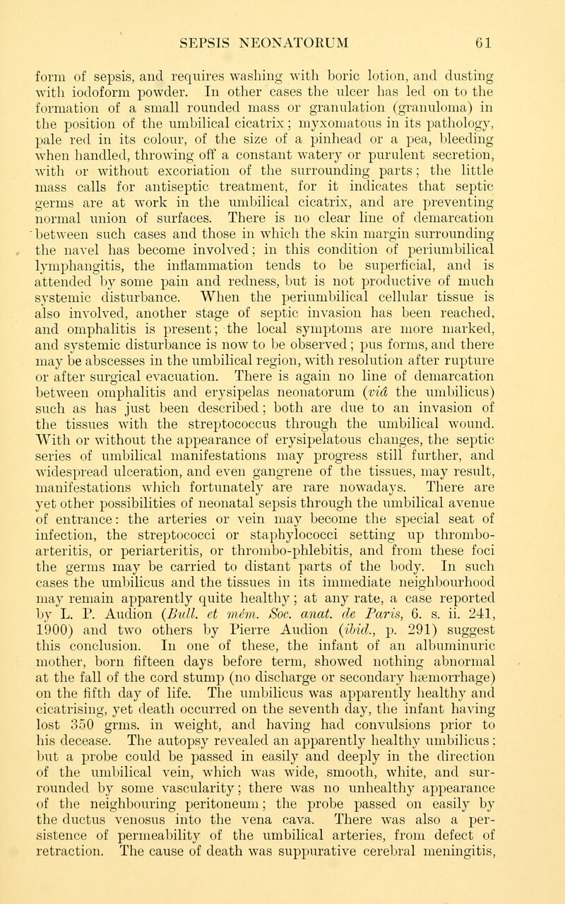 form of sepsis, and requires washing with boric lotion, and dusting with iodoform powder. In other cases the ulcer has led on to the formation of a small rounded mass or granulation (granuloma) in the position of the umbilical cicatrix; myxomatous in its pathology, pale red in its colour, of the size of a pinhead or a pea, bleeding when handled, throwing off a constant watery or purulent secretion, with or without excoriation of the surrounding parts; the little mass calls for antiseptic treatment, for it indicates that septic germs are at work in the umbilical cicatrix, and are preventing normal union of surfaces. There is no clear line of demarcation ' between such cases and those in which the skin margin surrounding the navel has become involved; in this condition of periumbilical lymphangitis, the inflammation tends to be superficial, and is attended by some pain and redness, but is not productive of much systemic disturbance. When the periumbilical cellular tissue is also involved, another stage of septic invasion has been reached, and omphalitis is present; the local symptoms are more marked, and systemic disturbance is now to be observed ; pus forms, and there may be abscesses in the umbilical region, with resolution after rupture or after surgical evacuation. There is again no line of demarcation between omphalitis and erysipelas neonatorum (vid the umbilicus) such as has just been described; both are due to an invasion of the tissues with the streptococcus through the umbilical wound. With or without the appearance of erysipelatous changes, the septic series of umbilical manifestations may progress still further, and widespread ulceration, and even gangrene of the tissues, may result, manifestations which fortunately are rare nowadays. There are yet other possibilities of neonatal sepsis through the umbilical avenue of entrance: the arteries or vein may become the special seat of infection, the streptococci or staphylococci setting up thrombo- arteritis, or periarteritis, or thrombo-phlebitis, and from these foci the germs may be carried to distant parts of the body. In such cases the umbilicus and the tissues in its immediate neighbourhood may remain apparently quite healthy; at any rate, a case reported by L. P. Audion (Bull, et mhn. Soc. anat. de Paris, 6. s. ii. 241, 1900) and two others by Pierre Audion {ibid., p. 291) suggest this conclusion. In one of these, the infant of an albuminuric mother, born fifteen days before term, showed nothing abnormal at the fall of the cord stump (no discharge or secondary haemorrhage) on the fifth day of life. The umbilicus was apparently healthy and cicatrising, yet death occurred on the seventh day, the infant having lost 350 grms. in weight, and having had convulsions prior to his decease. The autopsy revealed an apparently healthy umbilicus; but a probe could be passed in easily and deeply in the direction of the umbilical vein, which was wide, smooth, white, and sur- rounded by some vascularity; there was no unhealthy appearance of the neighbouring peritoneum; the probe passed on easily by the ductus venosus into the vena cava. There was also a per- sistence of permeability of the umbilical arteries, from defect of retraction. The cause of death was suppurative cerebral meningitis.