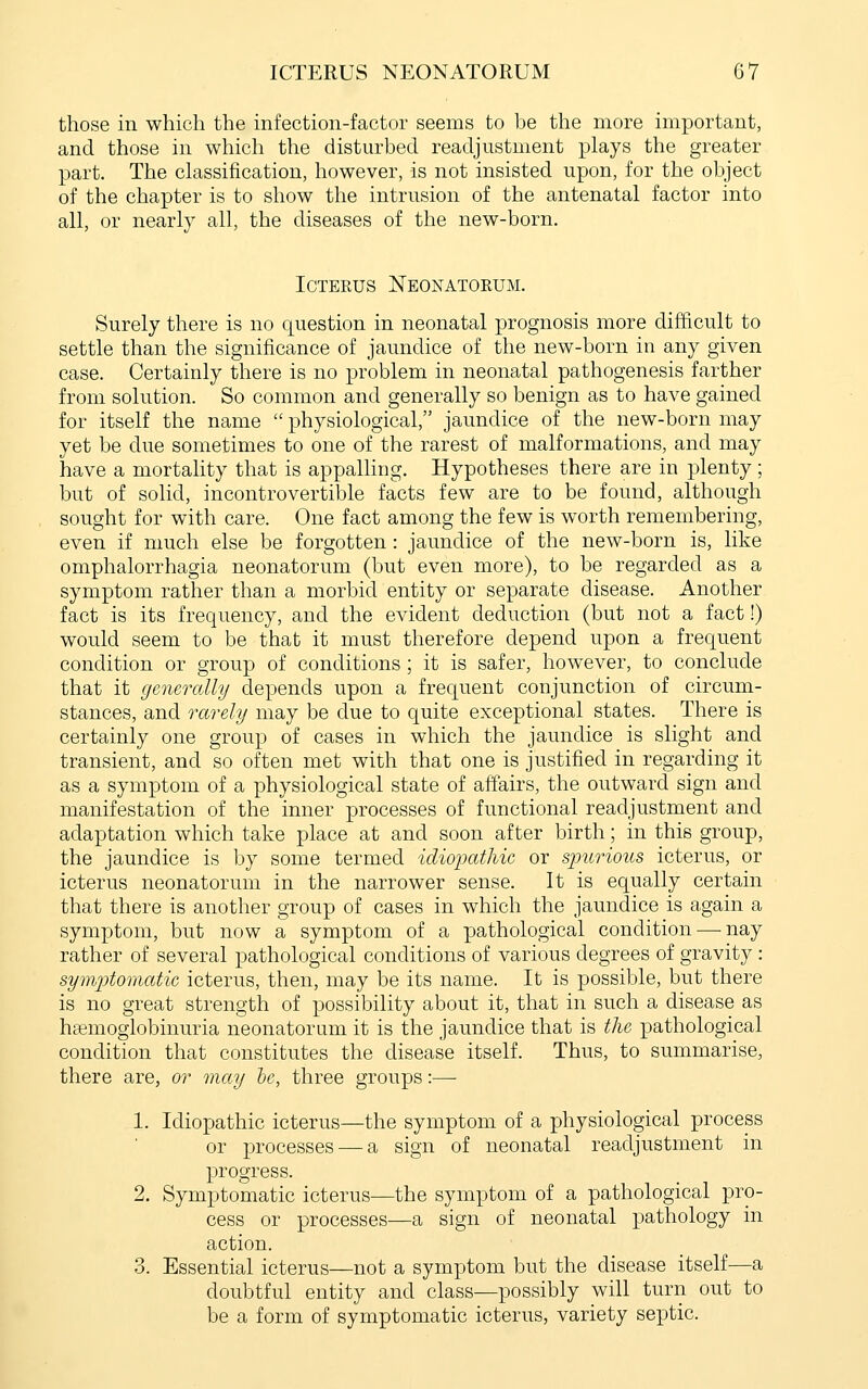 ICTERUS NEONATORUM G7 those in which the infection-factor seems to be the more important, and those in which the disturbed readjustment plays the greater part. The classification, however, is not insisted upon, for the object of the chapter is to show the intrusion of the antenatal factor into all, or nearly all, the diseases of the new-born. Icterus Neonatoeum. Surely there is no question in neonatal prognosis more difficult to settle than the significance of jaundice of the new-born in any given case. Certainly there is no problem in neonatal pathogenesis farther from solution. So common and generally so benign as to have gained for itself the name  physiological, jaundice of the new-born may yet be due sometimes to one of the rarest of malformations, and may have a mortality that is appalling. Hypotheses there are in plenty ; but of solid, incontrovertible facts few are to be found, although sought for with care. One fact among the few is worth remembering, even if much else be forgotten: jaundice of the new-born is, like omphalorrhagia neonatorum (but even more), to be regarded as a symptom rather than a morbid entity or separate disease. Another fact is its frequency, and the evident deduction (but not a fact!) would seem to be that it must therefore depend upon a frequent condition or group of conditions; it is safer, however, to conclude that it generally depends upon a frequent conjunction of circum- stances, and rarely may be due to quite exceptional states. There is certainly one group of cases in which the jaundice is slight and transient, and so often met with that one is justified in regarding it as a symptom of a physiological state of affairs, the outward sign and manifestation of the inner processes of functional readjustment and adaptation which take place at and soon after birth; in this group, the jaundice is by some termed idiopathic or spurious icterus, or icterus neonatorum in the narrower sense. It is equally certain that there is another group of cases in which the jaundice is again a symptom, but now a symptom of a pathological condition—-nay rather of several pathological conditions of various degrees of gravity : symjjtomatie icterus, then, may be its name. It is possible, but there is no great strength of possibility about it, that in such a disease as hemoglobinuria neonatorum it is the jaundice that is the pathological condition that constitutes the disease itself. Thus, to summarise, there are, or may he, three groups:— 1. Idiopathic icterus—the symptom of a physiological process or processes — a sign of neonatal readjustment in progress. 2. Symptomatic icterus—the symptom of a pathological pro- cess or processes-—a sign of neonatal pathology in action. 3. Essential icterus—not a symptom but the disease itself—a doubtful entity and class—possibly will turn out to be a form of symptomatic icterus, variety septic.