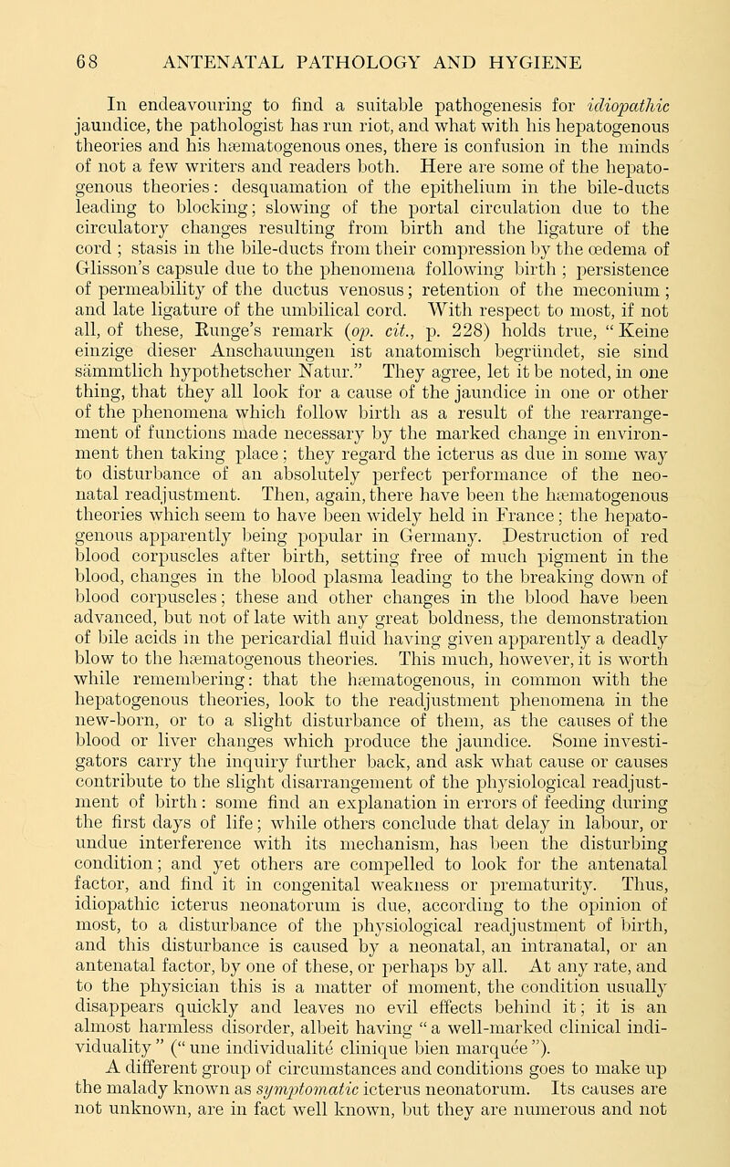 In endeavouring to find a suitable pathogenesis for idiopathic jaundice, the pathologist has run riot, and what with his hepatogenous theories and his ha^matogenous ones, there is confusion in the minds of not a few writers and readers both. Here are some of the hepato- genous theories: desquamation of the epithelium in the bile-ducts leading to blocking; slowing of the portal circulation due to the circulatory changes resulting from birth and the ligature of the cord ; stasis in the bile-ducts from their compression by the oedema of Glisson's capsule due to the phenomena following birth ; persistence of permeability of the ductus venosus; retention of the meconium ; and late ligature of the umbilical cord. With respect to most, if not all, of these, Eunge's remark {oy. cit., p. 228) holds true,  Keine einzige dieser Anschauungen ist anatomisch begrlindet, sie sind sammtlich hypothetscher Natur. They agree, let it be noted, in one thing, that they all look for a cause of the jaundice in one or other of the phenomena which follow birth as a result of the rearrange- ment of functions made necessary by the marked change in environ- ment then taking place; they regard the icterus as due in some way to disturbance of an absolutely perfect performance of the neo- natal readjustment. Then, again, there have been the hsematogenous theories which seem to have been widely held in Prance; the hepato- genous apparently being popular in Germany. Destruction of red blood corpuscles after birth, setting free of much pigment in the blood, changes in the blood plasma leading to the breaking down of blood corpuscles; these and other changes in the blood have been advanced, but not of late with any great boldness, the demonstration of bile acids in the pericardial fluid having given apparently a deadly blow to the hcematogenous theories. This much, however, it is worth while remembering: that the haematogenous, in common with the hepatogenous theories, look to the readjustment phenomena in the new-born, or to a slight disturbance of them, as the causes of the blood or liver changes which produce the jaundice. Some investi- gators carry the inquiry further back, and ask what cause or causes contribute to the slight disarrangement of the physiological readjust- ment of birth: some find an explanation in errors of feeding during the first days of life; while others conclude that delay in labour, or undue interference with its mechanism, has been the disturbing condition; and yet others are compelled to look for the antenatal factor, and find it in congenital weakness or prematurity. Thus, idiopathic icterus neonatorum is due, according to the opinion of most, to a disturbance of the physiological readjustment of birth, and this disturbance is caused by a neonatal, an intranatal, or an antenatal factor, by one of these, or perhaps by all. At any rate, and to the physician this is a matter of moment, the condition usually disappears quickly and leaves no evil effects behind it; it is an almost harmless disorder, albeit having  a well-marked clinical indi- viduality  ( une individualite clinique bien marquee ). A different group of circumstances and conditions goes to make up the malady known as symptomatic icterus neonatorum. Its causes are not unknown, are in fact well known, but thev are numerous and not