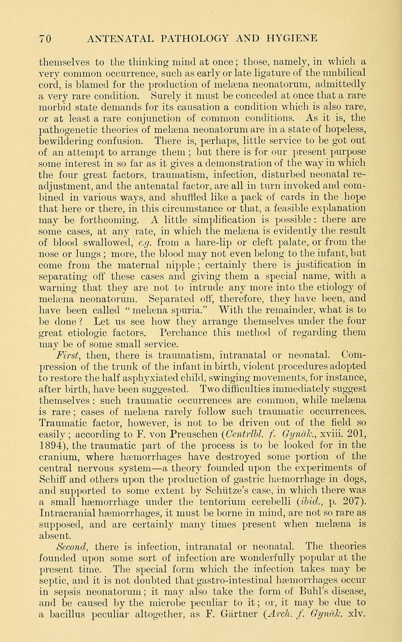 themselves to the thinking mind at once; those, namely, in which a very common occm-rence, such as early or late ligature of the umbilical cord, is blamed for the production of melsena neonatorum, admittedly a very rare condition. Surely it must be conceded at once that a rare morbid state demands for its causation a condition which is also rare, or at least a rare conjunction of common conditions. As it is, the pathogenetic theories of melsena neonatorum are in a state of hopeless, bewildering confusion. There is, perhaps, little service to be got out of an attempt to arrange them ; but there is for our present purpose some interest in so far as it gives a demonstration of the way in which the four great factors, traumatism, infection, disturbed neonatal re- adjustment, and the antenatal factor, are all in turn invoked and com- bined in various ways, and shuffled like a pack of cards in the hope that here or there, in this circumstance or that, a feasible explanation may be forthcoming. A little simplification is possible: there are some cases, at any rate, in which the melsena is evidently the result of blood swallowed, e.g. from a hare-lip or cleft palate, or from the nose or lungs ; more, the blood may not even belong to the infant, but come from the maternal nipple; certainly there is justification in separating off these cases and giving them a special name, with a warning that they are not to intrude any more into the etiology of melsena neonatorum. Separated off, therefore, they have been, and have been called  melsena spuria. With the remainder, what is to be done ? Let us see how they arrange themselves under the four great etiologic factors. Perchance this method of regarding them may be of some small service. First, then, there is traumatism, intranatal or neonatal. Com- pression of the trunk of the infant in birth, violent procedures adopted to restore the half asphyxiated child, swinging movements, for instance, after birth, have been suggested. Two difficulties immediately suggest themselves: such traumatic occurrences are common, while melsena is rare ; cases of melsena rarely follow such traumatic occurrences. Traumatic factor, however, is not to be driven out of the field so easily ; according to F. von Preuschen {Centrlhl. f. Gyndk, xviii. 201, 1894), the traumatic part of the process is to be looked for in the cranium, where hsemorrhages have destroyed some portion of the central nervous system—a theory founded upon the experiments of Schiff and others upon the production of gastric hsemorrhage in dogs, and supported to some extent by Schlitze's case, in which there was a small hsemorrhage under the tentorium cerebelli (ihid., p. 207). Intracranial hsemorrhages, it must be borne in mind, are not so rare as supposed, and are certainly many times present when melsena is absent. Second, there is infection, intranatal or neonatal. The theories founded upon some sort of infection are wonderfully popular at the present time. The special form which the infection takes may be septic, and it is not doubted that gastro-intestinal hsemorrhages occur in sepsis neonatorum; it may also take the form of Buhl's disease, and be caused by the microbe peculiar to it; or, it may be due to a bacillus peculiar altogether, as P. Gartner {Arch. f. Gyndh. xlv.