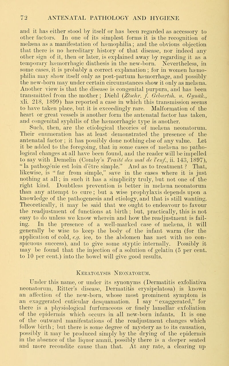 and it has either stood by itself or has been regarded as accessory to other factors. In one of its simplest forms it is the recognition of melasna as a manifestation of hciemophilia; and the obvious objection that there is no hereditary history of that disease, nor indeed any other sign of it, then or later, is explained away by regarding it as a temporary htemorrhagic diathesis in the new-born. Nevertheless, in some cases, it is probably a correct explanation; for in women ha?mo- philia may show itself only as post-partum haemorrhage, and possibly the new-born may under certain circumstances show it only as melsena. Another view is that the disease is congenital purpura, and has been transmitted from the mother; Diehl {Ztschr. f. Geburtsh. u. Gynctk., xli. 218, 1899) has reported a case in which this transmission seems to have taken place, but it is exceedingly rare. Malformation of the heart or great vessels is another form the antenatal factor has taken, and congenital syphilis of the hemorrhagic type is another. Such, then, are the etiological theories of melsena neonatorum. Their enumeration has at least demonstrated the presence of the antenatal factor ; it has possibly done nothing else of any value. Let it be added to the foregoing, that in some cases of mehena no patho- logical changes at all have been found, and the reader will be impelled to say with Demelin (Comby's TraiU des onal de I'enf., ii. 143, 1897),  la pathogenic est loin d'etre simple. And as to treatment ? That, likewise, is  far from simple, save in the cases where it is just nothing at all; in such it has a simplicity truly, but not one of the right kind. Doubtless prevention is better in meltena neonatorum than any attempt to cure; but a wise prophylaxis depends upon a knowledge of the pathogenesis and etiology, and that is still wanting. Theoretically, it may be said that we ought to endeavour to favour the readjustment of functions at birth ; but, practically, this is not easy to do unless we know wherein and how the readjustment is fail- ing. In the presence of a well-marked case of meltiena, it will generally be wise to keep the body of the infant warm (for the application of cold, e.g. ice, to the abdomen has met with no con- spicuous success), and to give some styptic internally. Possibly it may be found that the injection of a solution of gelatin (5 per cent, to 10 per cent.) into the bowel will give good results. Keratolysis Neonatorum. Under this name, or under its synonyms (Dermatitis exfoliativa neonatorum, Eitter's disease. Dermatitis erysipelatosa) is known an affection of the new-born, whose most prominent symptom is an exaggerated cuticular desquamation. I say  exaggerated, for there is a physiological furfuraceous or finely lamellar exfoliation of the epidermis which occurs in all new-born infants. It is one of the outward manifestations of the readjustment changes which follow birth; but there is some degree of mystery as to its causation, possibly it may be produced simply by the drying of the epidermis in the absence of the liquor amnii, possibly there is a deeper seated and more recondite cause than that. At any rate, a clearing up