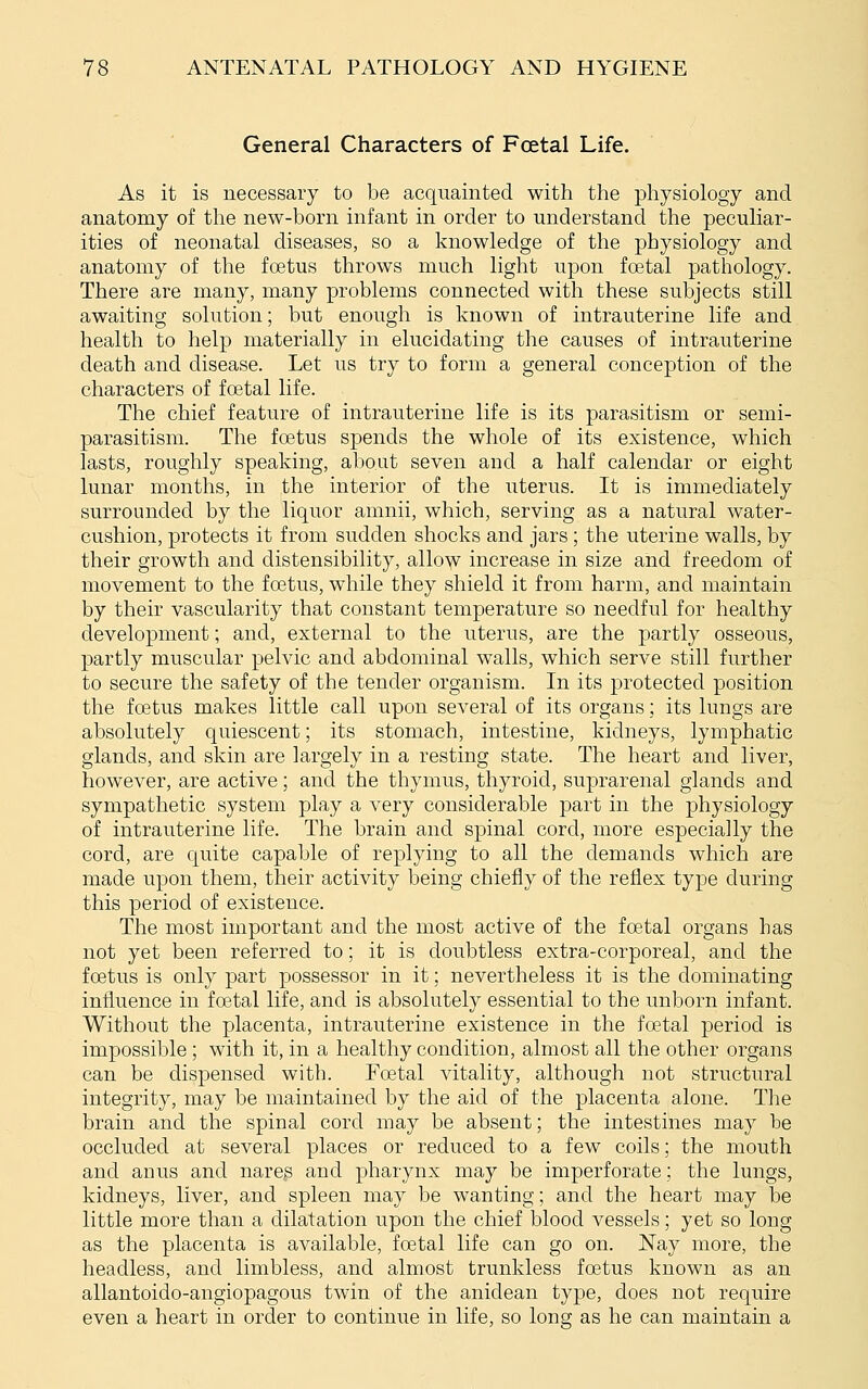 General Characters of Fcetal Life. As it is necessary to be acquainted with the physiology and anatomy of the new-born infant in order to understand the peculiar- ities of neonatal diseases, so a knowledge of the physiology and anatomy of the foetus throws much light upon foetal pathology. There are many, many problems connected with these subjects still awaiting solution; but enough is known of intrauterine life and health to help materially in elucidating the causes of intrauterine death and disease. Let us try to form a general conception of the characters of foetal life. The chief feature of intrauterine life is its parasitism or semi- parasitism. The fcetus spends the whole of its existence, which lasts, roughly speaking, about seven and a half calendar or eight lunar months, in the interior of the uterus. It is immediately surrounded by the liquor amnii, which, serving as a natural water- cushion, protects it from sudden shocks and jars ; the uterine walls, by their growth and distensibility, allo^ increase in size and freedom of movement to the foetus, while they shield it from harm, and maintain by their vascularity that constant temperature so needful for healthy development; and, external to the uterus, are the partly osseous, partly muscular pelvic and abdominal walls, which serve still further to secure the safety of the tender organism. In its protected position the foetus makes little call upon several of its organs; its lungs are absolutely quiescent; its stomach, intestine, kidneys, lymphatic glands, and skin are largely in a resting state. The heart and liver, however, are active; and the thymus, thyroid, suprarenal glands and sympathetic system play a very considerable part in the physiology of intrauterine life. The brain and spinal cord, more especially the cord, are quite capable of replying to all the demands which are made upon them, their activity being chiefly of the reflex type during this period of existence. The most important and the most active of the fcetal organs has not yet been referred to; it is doubtless extra-corporeal, and the fcetus is only part possessor in it; nevertheless it is the dominating influence in foetal life, and is absolutely essential to the unborn infant. Without the placenta, intrauterine existence in the foetal period is impossible; with it, in a healthy condition, almost all the other organs can be dispensed with. Foetal vitality, although not structural integrity, may be maintained by the aid of the placenta alone. The brain and the spinal cord may be absent; the intestines may be occluded at several places or reduced to a few coils; the mouth and anus and nare.s and pharynx may be imperforate; the lungs, kidneys, liver, and spleen may be wanting; and the heart may be little more than a dilatation upon the chief blood vessels; yet so long as the placenta is available, foetal life can go on. Nay more, the headless, and limbless, and almost trunkless foetus known as an allantoido-angiopagous twin of the anidean type, does not require even a heart in order to continue in life, so long; as he can maintain a