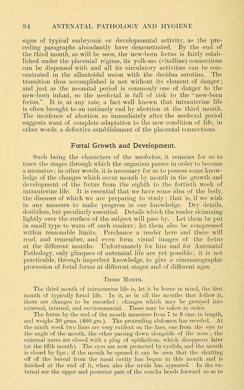 signs of typical embryonic or developmental activity, as the pre- ceding paragraphs abundantly have demonstrated. By the end of the third month, as will be seen, the new-born foetus is fairly estab- lished under the placental regime, its yolk-sac (vitelline) connections can be dispensed with and all its circulatory activities can be con- centrated in the allantoidal union with the decidua serotina. The transition thus accomplished is not without its element of danger; and just as the neonatal period is commonly one of danger to the new-born infant, so the neofoetal is full of risk to the  new-born foetus. It is, at any rate, a fact well known that intrauterine life is often brought to an untimely end by abortion at the third month. The incidence of abortion so immediately after the neofoetal period suggests want of complete adaptation to the new condition of life, in other words, a defective establishment of the placental connections. Foetal Growth and Development. Such being the characters of the neofoetus, it remains for us to trace the stages through which the organism passes in order to become a neonatus; in other words, it is necessary for us to possess some know- ledge of the changes which occur month by month in the growth and development of the foetus from the eighth to the fortieth week of intrauterine life. It is essential that we have some idea of the body, the diseases of which we are preparing to study; that is, if we wish in any measure to make progress in our knowledge. Dry details, doubtless, but peculiarly essential. Details which the reader skimming lightly over the surface of the subject will pass by. Let them be put in small type to warn off such readers; let them also be compressed within reasonable limits. Perchance a reader here and there will read, and remember, and even form visual images of the foetus at the different months. Unfortunately for him and for Antenatal Pathology, only glimpses of antenatal life are yet possible; it is not practicable, through imperfect knowledge, to give a cinematographic procession of foetal forms at different stages and of different ages. Third Month. The third month of intrauterine Hfe is, let it be borne in mind, the first month of typically foetal life. In it, as in all the months that follow it, there are changes to be recorded; changes which may be grouped into external, internal, and environmental. These may he taken in order. The foetus by the end of the month measures from 7 to 9 cms. in length, and weighs 30 grms. (460 grs.). The protruding abdomen has receded. At the ninth Aveek tAvo lines are very evident on the face, one from the eye to the angle of the mouth, the other passing doAvn alongside of the nose; tlae external nares are closed Avith a plug of epithelium, Avhich disappears later (at the fifth jiionth). The eyes are now protected by eyelids, and the mouth is closed by lips; if the mouth he opened it can be seen that the shutting off of the buccal from the nasal cavity has begun in this month and is finished at the end of it, Avhen also the uvula has appeared. In the ex- ternal ear the upper and posterior part of the concha bends forAvard so as to