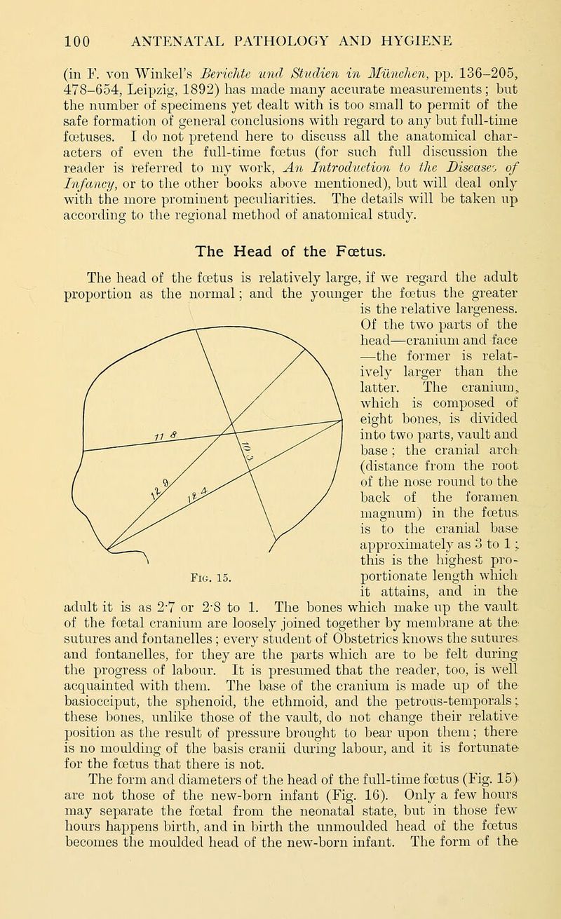 (in r. von Winkel's Berichte unci Studien in Munchen, pp. 136-205, 478-654, Leipzig, 1892) has made many accurate measurements ; but the number of specimens yet dealt with is too small to permit of the safe formation of general conclusions with regard to any but full-time foetuses. I do not pretend here to discuss all the anatomical char- acters of even the full-time foetus (for such full discussion the reader is referred to my work. An Introduction to the Diseaser, of Infancy, or to the other books above mentioned), but will deal only with the more prominent peculiarities. The details will be taken up according to the regional method of anatomical study. The Head of the Fcetus. The head of the foetus is relatively large, if we regard the adult proportion as the normal; and the younger the fcetus the greater is the relative largeness. Of the two parts of the head—cranium and face —-the former is relat- ively larger than the latter. The cranium „ which is composed of eight bones, is divided into two parts, vault and base; the cranial arch (distance from the root of the nose round to the back of the foramen magnum) in the foetus, is to the cranial base- approximately as 3 to 1; this is the highest pro- it attains, and in the adult it is as 27 or 2-8 to 1. The bones which make up the vault, of the fcetal cranium are loosely joined together by membrane at thC' sutures and fontanelles ; every student of Obstetrics knows the sutures and fontanelles, for they are the parts which are to be felt during the progress of labour. It is presumed that the reader, too, is well acquainted with them. The base of the cranium is made up of the basiocciput, the sphenoid, the ethmoid, and the petrous-temporals; these bones, unlike those of the vault, do not change their relative- position as the result of pressure brought to bear upon them; there- is no moulding of the basis cranii during labour, and it is fortunate- for the foetus that there is not. The form and diameters of the head of the full-time foetus (Fig. 15) are not those of the new-born infant (Fig. 16). Only a few hours may separate the foetal from the neonatal state, but in those few hours happens birth, and in birth the unmoulded head of the foetus becomes the moulded head of the new-born infant. The form of the