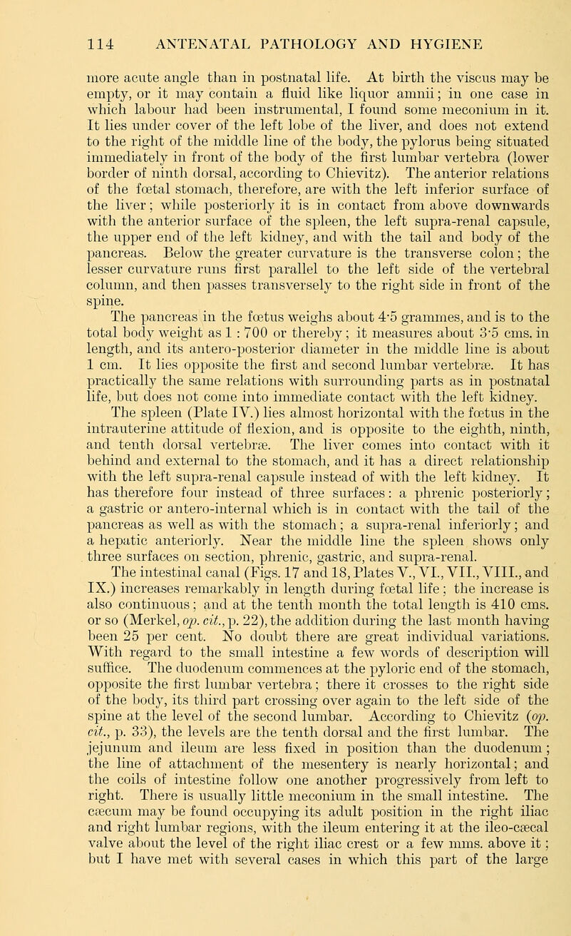 more acute angle than in postnatal life. At birth the viscus may be empty, or it may contain a fluid like liquor amnii; in one case in which labour had been instrumental, I found some meconium in it. It lies under cover of the left lobe of the liver, and does not extend to the right of the middle line of the body, the pylorus being situated immediately in front of the body of the first lumbar vertebra (lower border of ninth dorsal, according to Chievitz). The anterior relations of the foetal stomach, therefore, are with the left inferior surface of the liver; while posteriorly it is in contact from above downwards with the anterior surface of the spleen, the left supra-renal capsule, the upper end of the left kidney, and with the tail and body of the pancreas. Below the greater curvature is the transverse colon; the lesser curvature runs first parallel to the left side of the vertebral column, and then passes transversely to the right side in front of the spine. The pancreas in the foetus weighs about 4'5 grammes, and is to the total body weight as 1 : 700 or thereby; it measures about 3'5 cms. in length, and its antero-posterior diameter in the middle line is about 1 cm. It lies opposite the first and second lumbar vertebrae. It has practically the same relations with surrounding parts as in postnatal life, but does not come into immediate contact with the left kidney. The spleen (Plate IV.) lies almost horizontal with the foetus in the intrauterine attitude of flexion, and is opposite to the eighth, ninth, and tenth dorsal vertebrae. The liver comes into contact with it behind and external to the stomach, and it has a direct relationship with the left supra-renal capsule instead of with the left kidney. It has therefore four instead of three surfaces: a phrenic posteriorly; a gastric or antero-internal which is in contact with the tail of the pancreas as well as with the stomach; a supra-renal inferiorly; and a hepatic anteriorly. Near the middle line the spleen shows only three surfaces on section, phrenic, gastric, and supra-renal. The intestinal canal (Figs. 17 and 18, Plates V., VI., VII., VIIL, and IX.) increases remarkably in length during foetal life; the increase is also continuous; and at the tenth month the total length is 410 cms. or so (Merkel, op. cit., p. 22), the addition during the last month having been 25 per cent. No doubt there are great individual variations. With regard to the small intestine a few words of description will suffice. The duodenum commences at the pyloric end of the stomach, opposite the first lumbar vertebra; there it crosses to the right side of the body, its third part crossing over again to the left side of the spine at the level of the second lumbar. According to Chievitz (op. cit., p. 33), the levels are the tenth dorsal and the first lumbar. The jejunum and ileum are less fixed in position than the duodenum; the line of attachment of the mesentery is nearly horizontal; and the coils of intestine follow one another progressively from left to right. There is usually little meconium in the small intestine. The caecum may be found occupying its adult position in the right iliac and right lumbar regions, with the ileum entering it at the ileo-csecal valve about the level of the right iliac crest or a few mms. above it; but I have met with several cases in which this part of the large