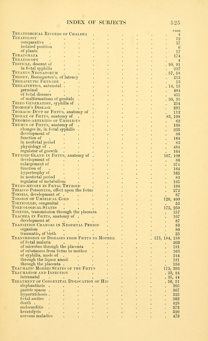 Teeatological Recoeds of Chaldea Teratology comparative isolated position of plants Teratomata Teeatoscopy Testicle, descent of in fcetal syphilis Tetanus Neonatorum Theory, Baumgarten's, of latency Therapeutic Fceticide . Therapeutics, antenatal . germinal of fcetal diseases of malformations of genitals . Third Generation, syphilis of . Thomsen's Disease Thoracic Duct of Fcetus, anatomy of Thorax of Fcetus, anatomy of . Thrombo-arteritis of Umbilicus Thymus of Fcetus, anatomy of . changes in, in fcetal syphilis . development of function of in neofoetal period physiology of . regulator of growth Thyroid Gland in Fcetus, anatomy of development of enlargement of function of hypertrophy of in neofcetal period regoilator of metabolism Thyro-mucoin in Fcetal Thyroid Tobacco Poisoning, effect upon the fcetus Tonsils, development of . Torsion of Umbilical Cord Torticollis, congenital . Toxicological States ToxiNES, transmission through the i)lacenta Trachea in Fcetus, anatomy of development of Transition Changes in Neofcetal Peri organism traumatic, of liirth Transmission of Diseases from Fcetus to Motheh of fcetal malaria of microbes through the placenta of substances from fcetus to motlier of syphilis, mode of . through the licjuor amnii through the placenta . Traumatic Morbid States of the Fcet Traumatism and Infection intranatal Treatment of Congenital Dislocation of Hii- elephantiasis . gastric spasm . hypertrichosis . foetal ascites death . endocarditis keratolysis nervous maladies PAGE 4 12 17 6 17 174 4 90, 91 237 57, 58 213 13 14, 15 484 451 30, 31 254 391 112 83, 108 62 109 235 86 164 83 484 164 107, 108 86 374 164 165 83 165 166 272 87 120, 400 53 175, 259 157 107 87 83 80 35 175, 184, 188 203 181 163 244 181 156 L75, 393 23, 24 35, 44 50, 51 305 367 325 362 428 373 320 479