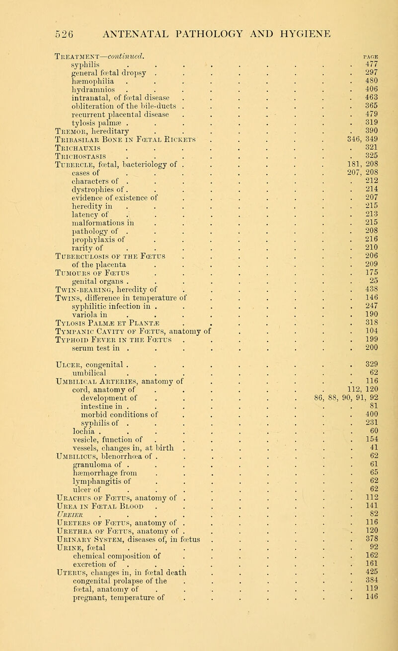 TREATMENT—Continued. sy2:)hilis general fcetal droj^sy . haemophilia liydramnios intranatal, of fcetal disease obliteration of the bile-ducts recurrent placental disease tylosis palmpe . Tremok, hereditary TiuBAsiLAR Bone in Fcetal PacKETS Teichauxis Trichostasis Tubercle, fcetal, bacteriology of cases of characters of . dystrophies of. evidence of existence of heredity in latency of malformations in 2)athology of . prophylaxis of rarity of Tuberculosis of the Foetus of the placenta Tumours of Fcetus genital organs . Twin-bearing, heredity of Twins, difference in temperature of syphilitic infection in . variola in Tylosis PALMiE et Plants Tympanic Cavity of Foetus, anatomy of Typhoid Fever in the Foetus serum test in . Ulcer, congenital . umbilical Umbilical Arteries, anatomy of cord, anatomy of development of intestine in . morbid conditions of syphilis of . lochia . vesicle, function of vessels, changes in, at birth Umbilicus, blenorrhcea of . granuloma of . hemorrhage from lymphangitis of ulcer of Urachus of FffiTUS, anatomy of Urea in Fcetal Blood Ureter Ureters of Fcetus, anatomy of Urethra of Fcetus, anatomy of Urinary System, diseases of, in fretus Urine, foetal chemical composition of excretion of Uterus, changes in, in foetal death congenital prolapse of the fcetal, anatomy of pregnant, temperature of 86 PAGE . 477 297 480 406 463 . 365 . 479 319 390 346, 349 321 325 181, 208 207, 208 212 214 207 215 213 215 208 216 210 206 209 175 25 438 146 247 190 318 104 199 200 329 62 116 112, 120 90, 91, 92 81 400 231 60 154 41 62 61 65 62 62 112 141 82 116 120 378 92 162 161 425 384 119 146