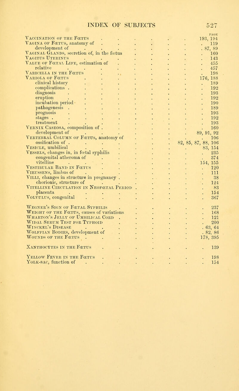 Vaccination of the Fcetus Vagina of Fcetus, anatomy of development of Vaginal Glands, secretion of, in the fcetus Vagitus Uterinus Value of Fcetal Life, estimation of relative Varicella in the Fcetus Variola of Foetus clinical history comjilications . diagnosis erujition inculjation }ieriocl pathogenesis . prognosis stages .... treatment Vernix Caseosa, composition of . development of Vertebral Column of Fcetus, anatomy of ossification of . Vesicle, umbilical Vessels, changes in, in fcetal syphilis congenital atheroma of vitelline . . . Vestibular Band in Fcetus Vieussens, limbns of Villi, changes in structure in pregnancy chorionic, structure of Vitelline Circulation in Neofcetal Period placenta Volvulus, congenital Wegner's Sign of Fcetal Syphilis Weight of the Fcetus, causes of variations Wharton's Jelly of Umbilical Cord Widal Serum Test for Typhoid Winckel's Disease Wolffian Bodies, development of Wounds of the Fcetus Xanthocytes in the Fcetus Yellow Fearer in the Foetus Yolk-sac, function of 82. I'AOK 193, 194 . 119 87, 89 160 143 455 457 198 1 76, 188 189 192 193 192 190 189 193 192 193 160 89, 91, 92 . 106 85, 87, 88, 106 S3, 154 . 235 . 374 154, 155 . 120 . Ill 38 . 124 83 . 154 . 367 . 237 168 121 . 200 . 63, 64 . 82, 86 178, 395 . 139 . 198 . 154