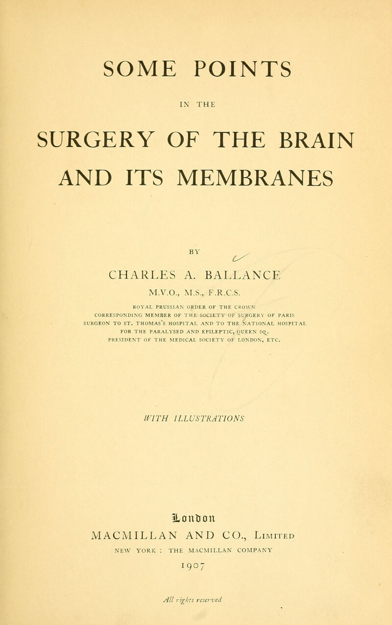 IN THE SURGERY OF THE BRAIN AND ITS MEMBRANES CHARLES A. BALLANCE M.V.O., M.S., F.R.C.S. ROYAL PRUSSIAN ORDER OF THE CROWN CORRESPONDING MEMBER OF THE SOCIETY OF SURGERY OF PARIS SURGEON TO ST. THOMAs's HOSPITAL AND TO THE NATIONAL HOSPITAL FOR THE PAR.ALYSED AND EPILEPTIC, OUEEN SQ_. PRESIDENT OF THE MEDICAL SOCIETY OF LONDON, ETC. WITH ILLUSTRATIONS iLontion MACMILLAN AND CO., Limited NEW YORK : THE M.ACMILLAN COMPANY 1907 All rights reseyved