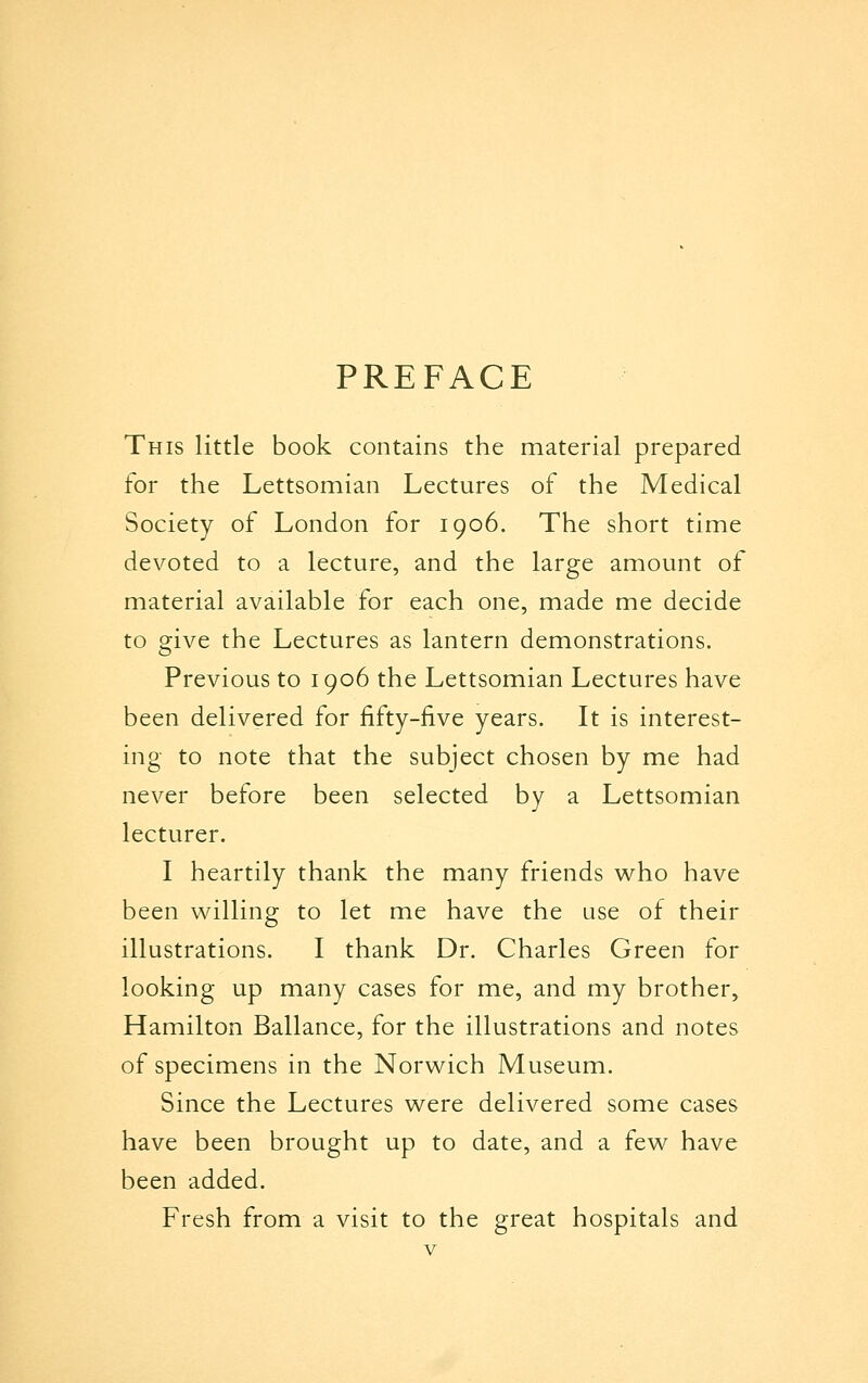 PREFACE This little book contains the material prepared for the Lettsomian Lectures of the Medical Society of London for 1906. The short time devoted to a lecture, and the large amount of material available for each one, made me decide to give the Lectures as lantern demonstrations. Previous to 1906 the Lettsomian Lectures have been delivered for fifty-five years. It is interest- ing to note that the subject chosen by me had never before been selected by a Lettsomian lecturer. I heartily thank the many friends v^ho have been willing to let me have the use of their illustrations. I thank Dr. Charles Green for looking up many cases for me, and my brother, Hamilton Ballance, for the illustrations and notes of specimens in the Norwich Museum. Since the Lectures were delivered some cases have been brought up to date, and a few have been added. Fresh from a visit to the great hospitals and