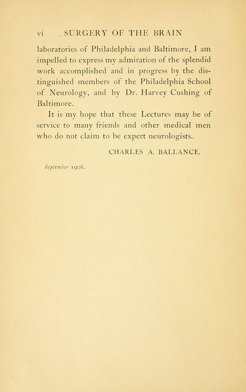 laboratories of Philadelphia and Baltimore, I am impelled to express my admiration of the splendid work accomplished and in progress by the dis- tinguished members of the Philadelphia School of Neurology, and by Dr. Harvey Gushing of Baltimore. It is my hope that these Lectures may be of service to many friends and other medical men who do not claim to be expert neurologists. CHARLES A. BALLANCE. September 1906.