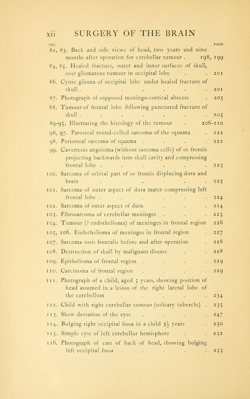 82, 83. Back and side views of head, two years and nine months after operation for cerebellar tumour . 198, 199 84, 85. Healed fracture, outer and inner surfaces of skull, over gliomatous tumour in occipital lobe . .201 86. Cystic glioma of occipital lobe under healed fracture of skull ....... 201 87. Photograph of supposed meningo-cortical abscess . 205 88. Tumour of frontal lobe following punctured fracture of skull ....... 205 89-95. Illustrating the histology of the tumour . 206-210 96, 97. Parosteal round-celled sarcoma of the squama . 222 98. Periosteal sarcoma of squama .... 222 99. Cavernous angeioma (without sarcoma cells) of os frontis projecting backwards into skull cavity and compressing frontal lobe . . . . . .223 100. Sarcoma of orbital part of os frontis displacing dura and brain . . . . . .223 101. Sarcoma of outer aspect of dura mater compressing lett frontal lobe ...... 224. 102. Sarcoma of outer aspect of dura . . . 224 103. Fibrosarcoma of cerebellar meninges . . . 225 104. Tumour (? endothelioma) of meninges in frontal region 226 105. 106. Endothelioma of meninges in frontal region . 227 107. Sarcoma ossis frontalis before and after operation . 228 108. Destruction of skull by malignant disease . . 228 109. Epithelioma of frontal region .... 229 I 10. Carcinoma of frontal region . . . . 229 111. Photograph of a child, aged 5 years, showing position of head assumed in a lesion of the right lateral lobe of the cerebellum . . . . . 234. 112. Child with right cerebellar tumour (solitary tubercle) . 235 113. Skew deviation of the eyes .... 247 114. Bulging right occipital fossa in a child ^h years . 250 115. Simple cyst of left cerebellar hemisphere . . 252 116. Photograph of cast of back of head, showing bulging left occipital fossa . . . . .255