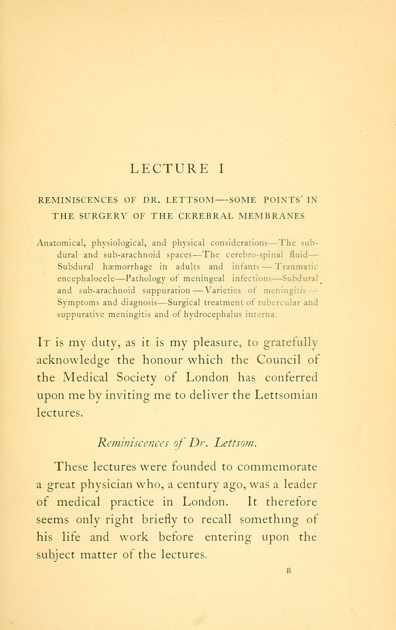 REMINISCENCES OF DR. LETTSOM SOME POINTS IN THE SURGERY OF THE CEREBRAL MEMBRANES Anatomical, physiological, and physical considerations—The sub- dural and sub-arachnoid spaces—The cerebro-spinal fluid— Subdural hsemorrhage in adults and infants — Traumatic encephalocele—Pathology of meningeal infections—Subdural _ and sub-arachnoid suppuration—Varieties of meningitis — Symptoms and diagnosis—Surgical treatment of tubercular and suppurative meningitis and of hydrocephalus interna. It is my duty, as it is my pleasure, to gratefully acknowledge the honour which the Council of the Medical Society of London has conferred upon me by inviting me to deliver the Lettsomian lectures. 'Reminiscences of Dr. Lettsom. These lectures were founded to commemorate a great physician who, a century ago, was a leader of medical practice in London. It therefore seems only right briefly to recall something of his life and work before entering upon the subject matter of the lectures^ B