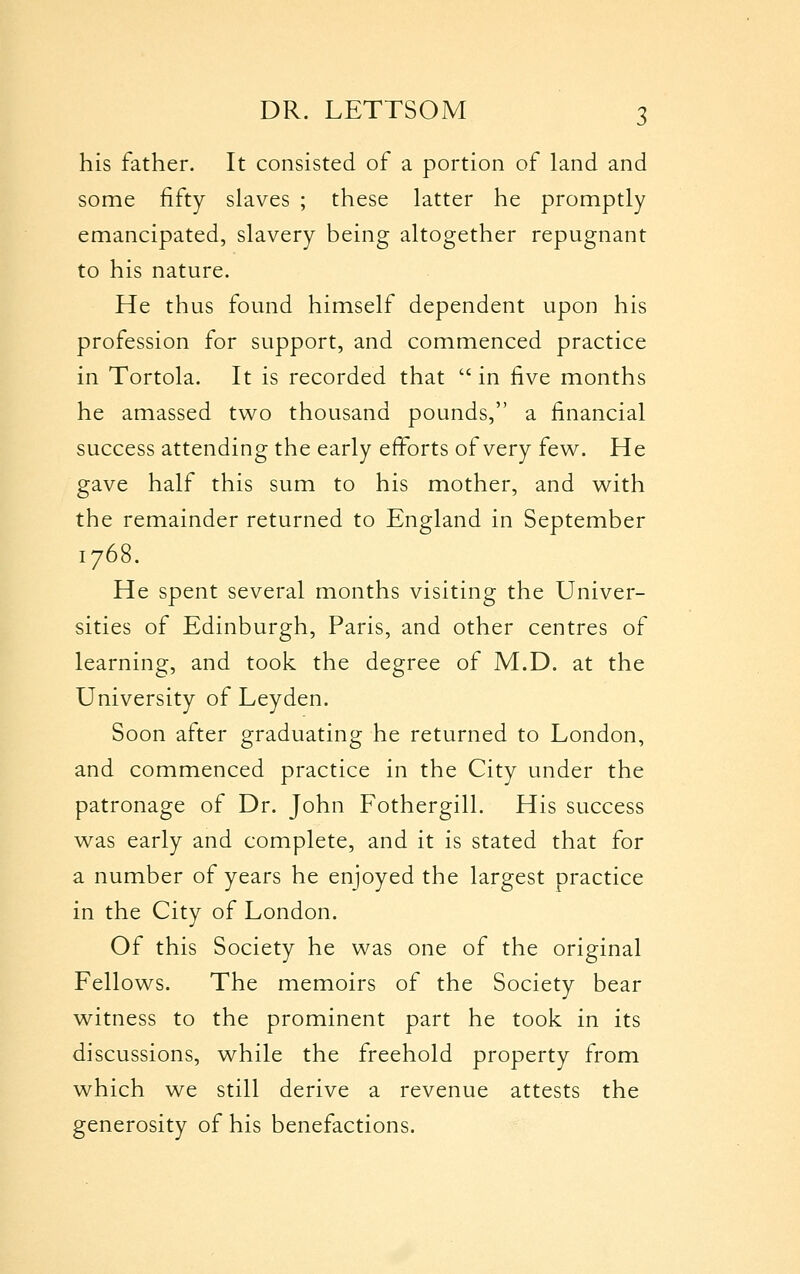 his father. It consisted of a portion of land and some fifty slaves ; these latter he promptly emancipated, slavery being altogether repugnant to his nature. He thus found himself dependent upon his profession for support, and commenced practice in Tortola. It is recorded that  in five months he amassed two thousand pounds, a financial success attending the early effbrts of very few. He gave half this sum to his mother, and with the remainder returned to England in September 1768. He spent several months visiting the Univer- sities of Edinburgh, Paris, and other centres of learning, and took the degree of M.D. at the University of Leyden. Soon after graduating he returned to London, and commenced practice in the City under the patronage of Dr. John Fothergill. His success was early and complete, and it is stated that for a number of years he enjoyed the largest practice in the City of London. Of this Society he was one of the original Fellows. The memoirs of the Society bear witness to the prominent part he took in its discussions, while the freehold property from which we still derive a revenue attests the generosity of his benefactions.