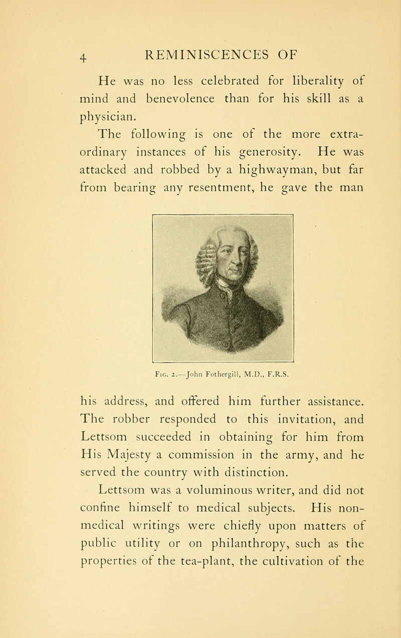 He was no less celebrated for liberality of mind and benevolence than for his skill as a physician. The following is one of the more extra- ordinary instances of his generosity. He was attacked and robbed by a highwayman, but far from bearing any resentment, he gave the man Fig. 2.—John FothergiU, M.D., F.R.S. his address, and offered him further assistance. The robber responded to this invitation, and Lettsom succeeded in obtaining for him from His Majesty a commission in the army, and he served the country with distinction. Lettsom was a voluminous writer, and did not confine himself to medical subjects. His non- medical writings were chiefly upon matters of public utility or on philanthropy, such as the properties of the tea-plant, the cultivation of the