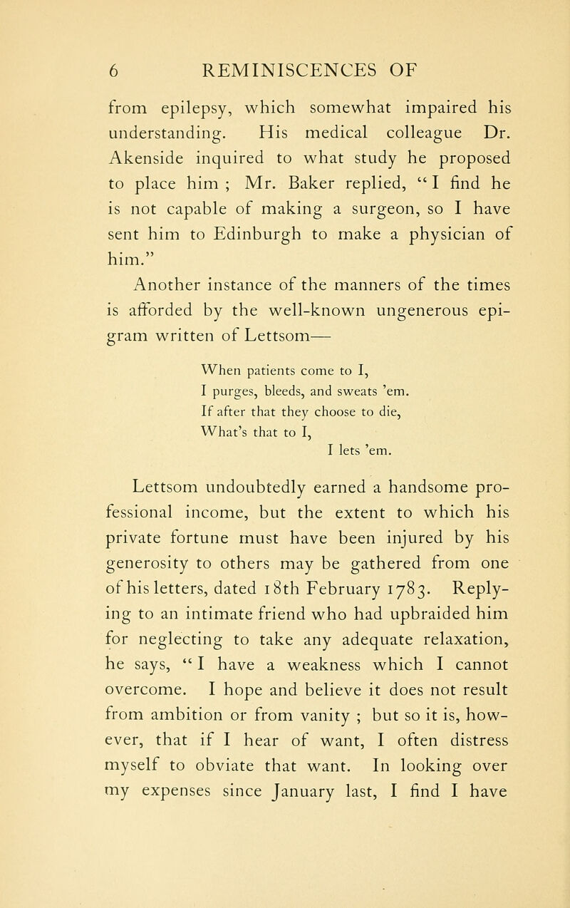 from epilepsy, which somewhat impaired his understanding. His medical colleague Dr. Akenside inquired to what study he proposed to place him ; Mr. Baker replied,  I find he is not capable of making a surgeon, so I have sent him to Edinburgh to make a physician of him. Another instance of the manners of the times is afforded by the well-known ungenerous epi- gram written of Lettsom— When patients come to I, I purges, bleeds, and sweats 'em. If after that they choose to die. What's that to I, I lets 'em. Lettsom undoubtedly earned a handsome pro- fessional income, but the extent to which his private fortune must have been injured by his generosity to others may be gathered from one of his letters, dated i8th February 1783. Reply- ing to an intimate friend who had upbraided him for neglecting to take any adequate relaxation, he says, *' I have a weakness which I cannot overcome. I hope and believe it does not result from ambition or from vanity ; but so it is, how- ever, that if I hear of want, I often distress myself to obviate that want. In looking over my expenses since January last, I find I have