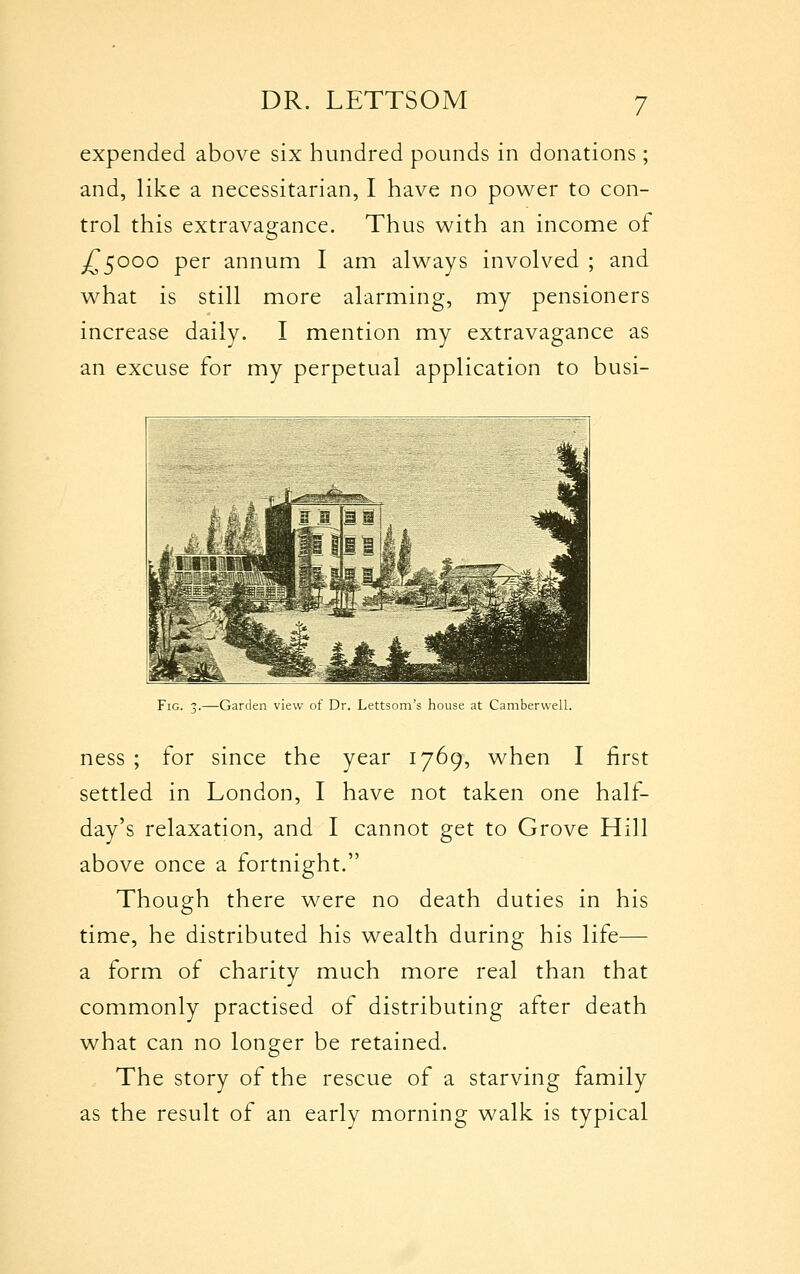 expended above six hundred pounds in donations; and, like a necessitarian, I have no power to con- trol this extravagance. Thus with an income of ^5000 per annum I am always involved ; and what is still more alarming, my pensioners increase daily. I mention my extravagance as an excuse for my perpetual application to busi- FiG. 3.—Garden view of Dr. Lettsom's house at Camberwell. ness ; for since the year 1769, when I first settled in London, I have not taken one half- day's relaxation, and I cannot get to Grove Hill above once a fortnight. Though there were no death duties in his time, he distributed his wealth during his life— a form of charity much more real than that commonly practised of distributing after death what can no longer be retained. The story of the rescue of a starving family as the result of an early morning walk is typical