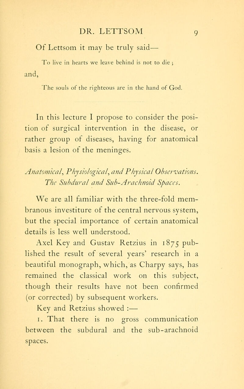 Of Lettsom it may be truly said— To live in hearts we leave behind is not to die ; and, The souls of the risihteous are in the hand of God. In this lecture I propose to consider the posi- tion of surgical intervention in the disease, or rather group of diseases, having for anatomical basis a lesion of the meninges. Anatomical^ Physiological^ and Physical Observations. The Subdural and Sub-Arachnoid Spaces. We are all familiar w^ith the three-fold mem- branous investiture of the central nervous system, but the special importance of certain anatomical details is less well understood. Axel Key and Gustav Retzius in 1875 pub- lished the result of several years' research in a beautiful monograph, w^hich, as Charpy says, has remained the classical work on this subject, though their results have not been confirmed (or corrected) by subsequent workers. Key and Retzius showed :— I. That there is no gross communication between the subdural and the sub-arachnoid spaces.