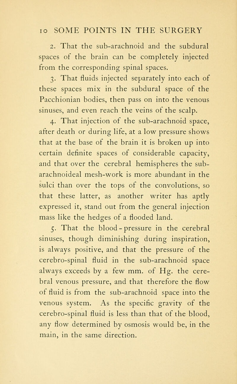 2. That the sub-arachnoid and the subdural spaces of the brain can be completely injected from the corresponding spinal spaces. 3. That fluids injected separately into each of these spaces mix in the subdural space of the Pacchionian bodies, then pass on into the venous sinuses, and even reach the veins of the scalp, 4. That injection of the sub-arachnoid space, after death or during life, at a low pressure shows that at the base of the brain it is broken up into certain definite spaces of considerable capacity, and that over the cerebral hemispheres the sub- arachnoideal mesh-work is more abundant in the sulci than over the tops of the convolutions, so that these latter, as another writer has aptly expressed it, stand out from the general injection mass like the hedges of a flooded land. 5. That the blood-pressure in the cerebral sinuses, though diminishing during inspiration, is always positive, and that the pressure of the cerebro-spinal fluid in the sub-arachnoid space always exceeds by a few mm. of Hg. the cere- bral venous pressure, and that therefore the flow of fluid is from the sub-arachnoid space into the venous system. As the specific gravity of the cerebro-spinal fluid is less than that of the blood, any flow determined by osmosis would be, in the main, in the same direction.