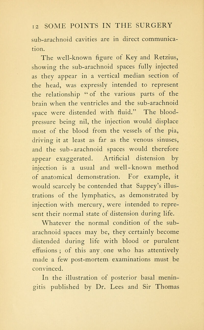 sub-arachnoid cavities are in direct communica- tion. The well-known figure of Key and Retzius, showing the sub-arachnoid spaces fully injected as they appear in a vertical median section of the head, was expressly intended to represent the relationship  of the various parts of the brain when the ventricles and the sub-arachnoid space were distended with fluid. The blood- pressure being nil, the injection would displace most of the blood from the vessels of the pia, driving it at least as far as the venous sinuses, and the sub-arachnoid spaces would therefore appear exaggerated. Artificial distension by injection is a usual and well-known method of anatomical demonstration. For example, it would scarcely be contended that Sappey's illus- trations of the lymphatics, as demonstrated by injection with mercury, were intended to repre- sent their normal state of distension during life. Whatever the normal condition of the sub- arachnoid spaces may be, they certainly become distended during life with blood or purulent efi\isions ; of this any one who has attentively made a few post-mortem, examinations must be convinced. In the illustration of posterior basal menin- gitis published by Dr. Lees and Sir Thomas