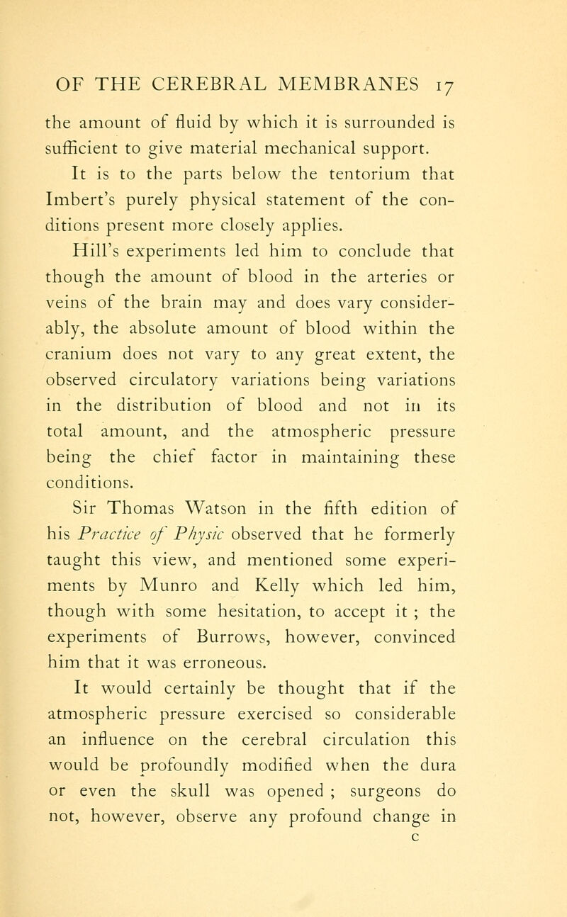 the amount of fluid by which it is surrounded is sufficient to give material mechanical support. It is to the parts below the tentorium that Imbert's purely physical statement of the con- ditions present more closely applies. Hill's experiments led him to conclude that though the amount of blood in the arteries or veins of the brain may and does vary consider- ably, the absolute amount of blood within the cranium does not vary to any great extent, the observed circulatory variations being variations in the distribution of blood and not in its total amount, and the atmospheric pressure being the chief factor in maintaining these conditions. Sir Thomas Watson in the fifth edition of his Pj^actke of Physic observed that he formerly taught this view, and mentioned some experi- ments by Munro and Kelly which led him, though with some hesitation, to accept it ; the experiments of Burrows, however, convinced him that it was erroneous. It would certainly be thought that if the atmospheric pressure exercised so considerable an influence on the cerebral circulation this would be profoundly modified when the dura or even the skull was opened ; surgeons do not, however, observe any profound change in