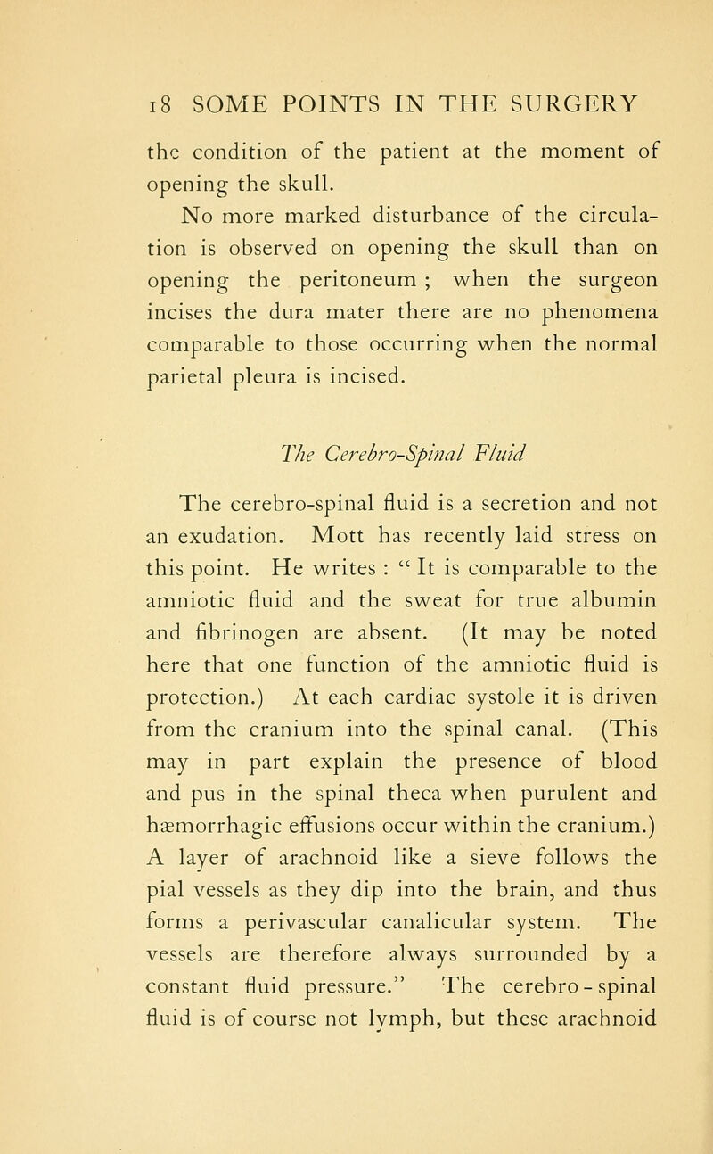 the condition of the patient at the moment of opening the skull. No more marked disturbance of the circula- tion is observed on opening the skull than on opening the peritoneum ; when the surgeon incises the dura mater there are no phenomena comparable to those occurring when the normal parietal pleura is incised. The Cerebrospinal Fluid The cerebro-spinal fluid is a secretion and not an exudation. Mott has recently laid stress on this point. He writes :  It is comparable to the amniotic fluid and the sweat for true albumin and fibrinogen are absent. (It may be noted here that one function of the amniotic fluid is protection.) At each cardiac systole it is driven from the cranium into the spinal canal. (This may in part explain the presence of blood and pus in the spinal theca when purulent and hasmorrhagic effusions occur within the cranium.) A layer of arachnoid like a sieve follows the pial vessels as they dip into the brain, and thus forms a perivascular canalicular system. The vessels are therefore always surrounded by a constant fluid pressure. The cerebro-spinal fluid is of course not lymph, but these arachnoid