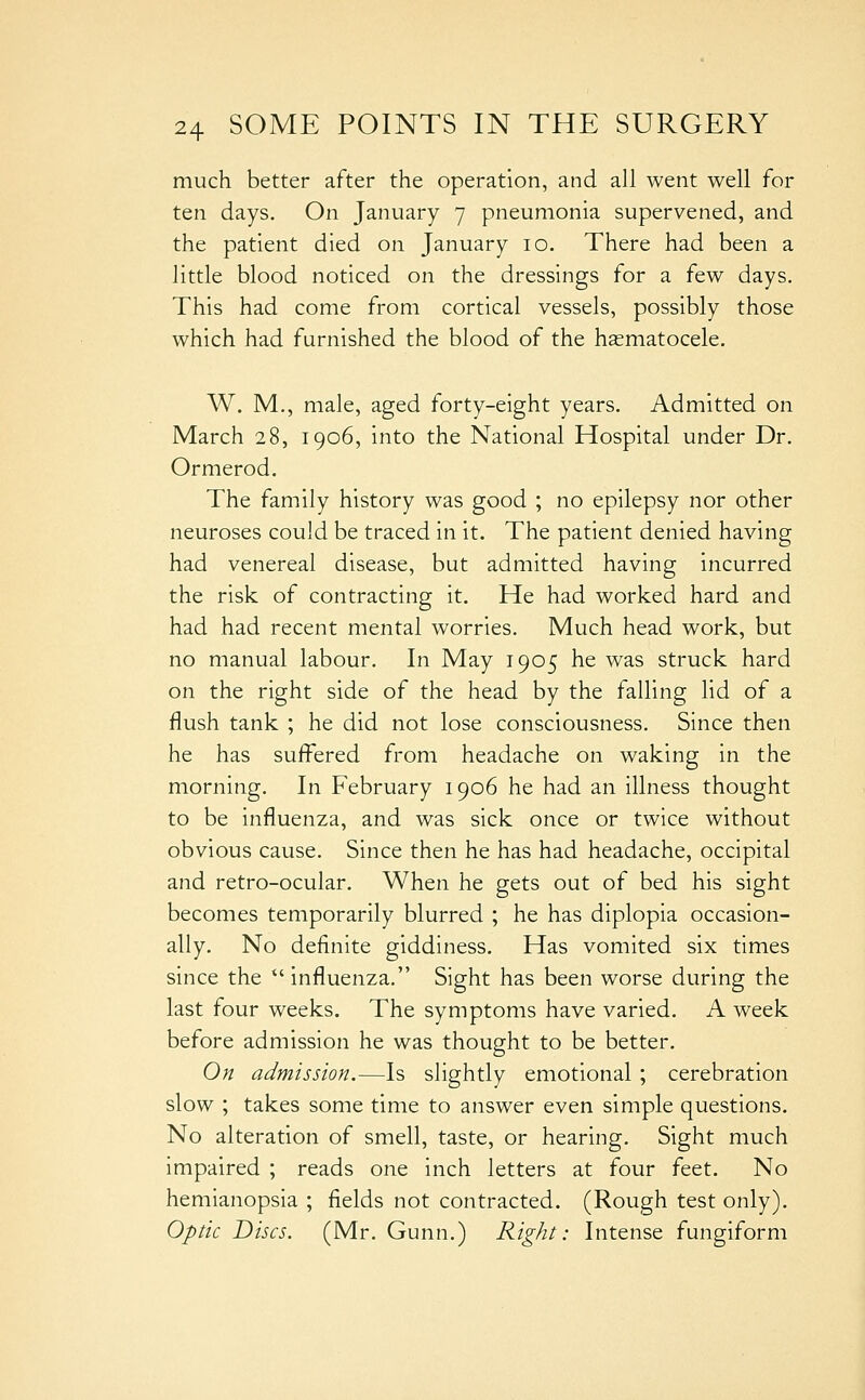 much better after the operation, and all went well for ten days. On January 7 pneumonia supervened, and the patient died on January 10. There had been a little blood noticed on the dressings for a few days. This had come from cortical vessels, possibly those which had furnished the blood of the hematocele. W. M,, male, aged forty-eight years. Admitted on March 28, 1906, into the National Hospital under Dr. Ormerod. The family history was good ; no epilepsy nor other neuroses could be traced in it. The patient denied having had venereal disease, but admitted having incurred the risk of contracting it. He had worked hard and had had recent mental worries. Much head work, but no manual labour. In May 1905 he was struck hard on the right side of the head by the falling lid of a flush tank ; he did not lose consciousness. Since then he has suffered from headache on waking in the morning. In February 1906 he had an illness thought to be influenza, and was sick once or twice without obvious cause. Since then he has had headache, occipital and retro-ocular. When he gets out of bed his sight becomes temporarily blurred ; he has diplopia occasion- ally. No definite giddiness. Has vomited six times since the  influenza. Sight has been worse during the last four weeks. The symptoms have varied. A week before admission he was thought to be better. On admission.—Is slightly emotional ; cerebration slow ; takes some time to answer even simple questions. No alteration of smell, taste, or hearing. Sight much impaired ; reads one inch letters at four feet. No hemianopsia ; fields not contracted. (Rough test only). Optic Discs. (Mr. Gunn.) Right: Intense fungiform