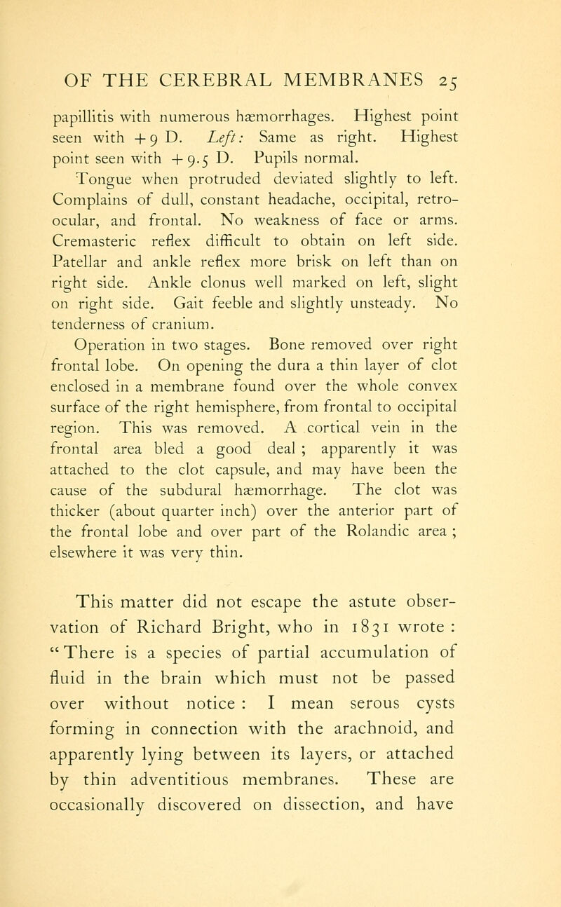 papillitis with numerous hasmorrhages. Highest point seen with +9D. Left: Same as right. Highest point seen with +9.5 D. Pupils normal. Tongue when protruded deviated slightly to left. Complains of dull, constant headache, occipital, retro- ocular, and frontal. No weakness of face or arms. Cremasteric reflex difficult to obtain on left side. Patellar and ankle reflex more brisk on left than on right side. Ankle clonus well marked on left, slight on right side. Gait feeble and slightly unsteady. No tenderness of cranium. Operation in two stages. Bone removed over right frontal lobe. On opening the dura a thin layer of clot enclosed in a membrane found over the whole convex surface of the right hemisphere, from frontal to occipital region. This was removed. A cortical vein in the frontal area bled a good deal ; apparently it was attached to the clot capsule, and may have been the cause of the subdural haemorrhage. The clot was thicker (about quarter inch) over the anterior part of the frontal lobe and over part of the Rolandic area ; elsewhere it was very thin. This matter did not escape the astute obser- vation of Richard Bright, who in 1831 v^rote :  There is a species of partial accumulation of fluid in the brain which must not be passed over without notice : I mean serous cysts forming in connection with the arachnoid, and apparently lying between its layers, or attached by thin adventitious membranes. These are occasionally discovered on dissection, and have