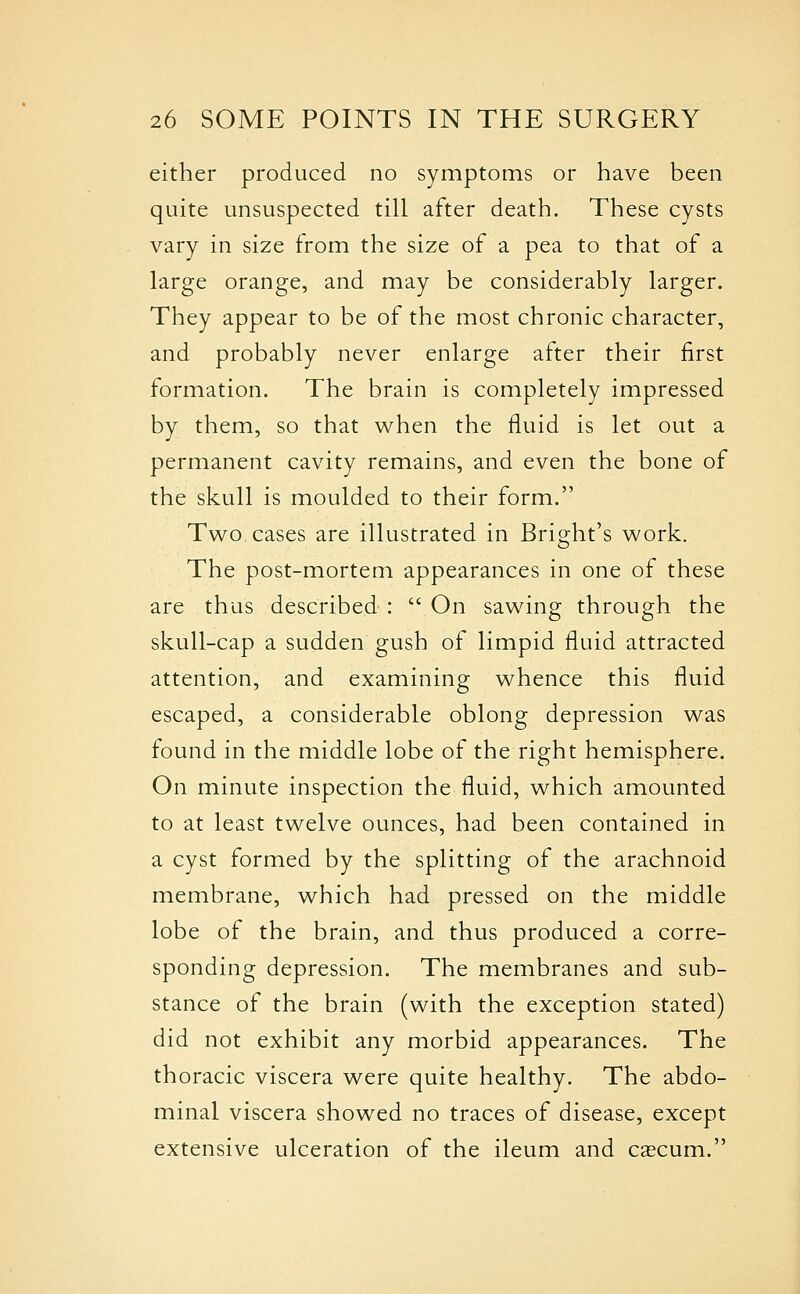 either produced no symptoms or have been quite unsuspected till after death. These cysts vary in size from the size of a pea to that of a large orange, and may be considerably larger. They appear to be of the most chronic character, and probably never enlarge after their first formation. The brain is completely impressed by them, so that when the fluid is let out a permanent cavity remains, and even the bone of the skull is moulded to their form. Two cases are illustrated in Bright's work. The post-mortem appearances in one of these are thus described :  On sawing through the skull-cap a sudden gush of limpid fluid attracted attention, and examining whence this fluid escaped, a considerable oblong depression was found in the middle lobe of the right hemisphere. On minute inspection the fluid, which amounted to at least twelve ounces, had been contained in a cyst formed by the splitting of the arachnoid membrane, which had pressed on the middle lobe of the brain, and thus produced a corre- sponding depression. The membranes and sub- stance of the brain (with the exception stated) did not exhibit any morbid appearances. The thoracic viscera were quite healthy. The abdo- minal viscera showed no traces of disease, except extensive ulceration of the ileum and cascum.