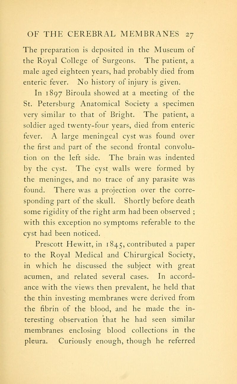The preparation is deposited in the Museum of the Royal College of Surgeons. The patient, a male aged eighteen years, had probably died from enteric fever. No history of injury is given. In 1897 Biroula showed at a meeting of the St. Petersburg Anatomical Society a specimen very similar to that of Bright. The patient, a soldier aged twenty-four years, died from enteric fever. A large meningeal cyst was found over the first and part of the second frontal convolu- tion on the left side. The brain was indented by the cyst. The cyst walls were formed by the meninges, and no trace of any parasite was found. There was a projection over the corre- sponding part of the skull. Shortly before death some rigidity of the right arm had been observed ; with this exception no symptoms referable to the cyst had been noticed. Prescott Hewitt, in 1845, contributed a paper to the Royal Medical and Chirurgical Society, in which he discussed the subject with great acumen, and related several cases. In accord- ance with the views then prevalent, he held that the thin investing membranes were derived from the fibrin of the blood, and he made the in- teresting observation that he had seen similar membranes enclosing blood collections in the pleura. Curiously enough, though he referred