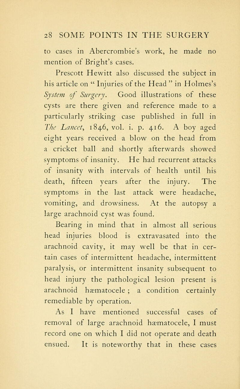 to cases in Abercrombie's work, he made no mention of Bright's cases. Prescott Hewitt also discussed the subject in his article on  Injuries of the Head  in Holmes's System of Surgery. Good illustrations of these cysts are there given and reference made to a particularly striking case published in full in The Lancet., 1846, vol. i. p. 416. A boy aged eight years received a blow on the head from a cricket ball and shortly afterwards showed symptoms of insanity. He had recurrent attacks of insanity with intervals of health until his death, fifteen years after the injury. The symptoms in the last attack were headache, vomiting, and drowsiness. At the autopsy a large arachnoid cyst was found. Bearing in mind that in almost all serious head injuries blood is extravasated into the arachnoid cavity, it may well be that in cer- tain cases of intermittent headache, intermittent paralysis,, or intermittent insanity subsequent to head injury the pathological lesion present is arachnoid hasmatocele ; a condition certainly remediable by operation. As I have mentioned successful cases of removal of large arachnoid hasmatocele, I must record one on which I did not operate and death ensued. It is noteworthy that in these cases