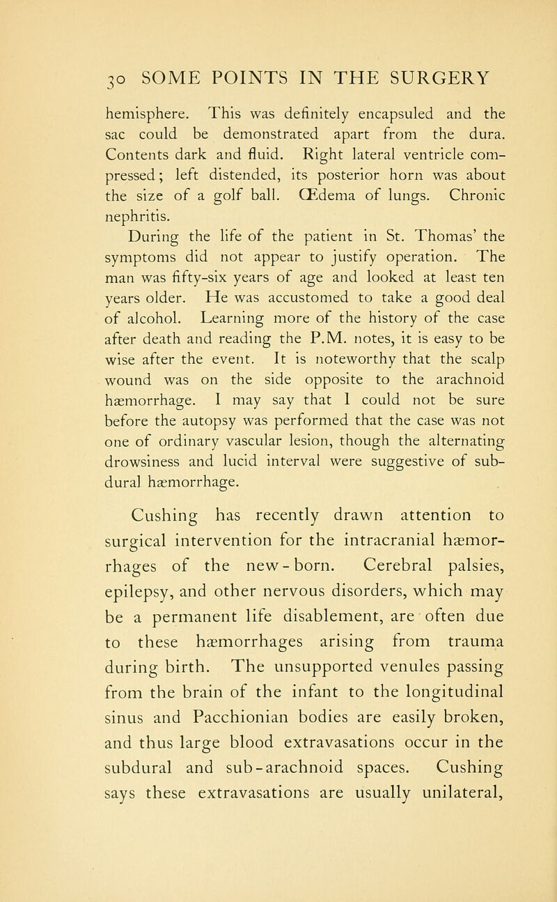 hemisphere. This was definitely encapsuled and the sac could be demonstrated apart from the dura. Contents dark and fluid. Right lateral ventricle com- pressed ; left distended, its posterior horn was about the size of a golf ball. CEdema of lungs. Chronic nephritis. During the life of the patient in St. Thomas' the symptoms did not appear to justify operation. The man was fifty-six years of age and looked at least ten years older. He was accustomed to take a good deal of alcohol. Learning more of the history of the case after death and reading the P.M. notes, it is easy to be wise after the event. It is noteworthy that the scalp wound was on the side opposite to the arachnoid haemorrhage. I may say that 1 could not be sure before the autopsy was performed that the case was not one of ordinary vascular lesion, though the alternating drowsiness and lucid interval were suggestive of sub- dural haemorrhage. Gushing has recently drawn attention to surgical intervention for the intracranial haemor- rhages of the new^-born. Cerebral palsies, epilepsy, and other nervous disorders, which may be a permanent life disablement, are often due to these hemorrhages arising from trauma during birth. The unsupported venules passing from the brain of the infant to the longitudinal sinus and Pacchionian bodies are easily broken, and thus large blood extravasations occur in the subdural and sub-arachnoid spaces. Gushing says these extravasations are usually unilateral.