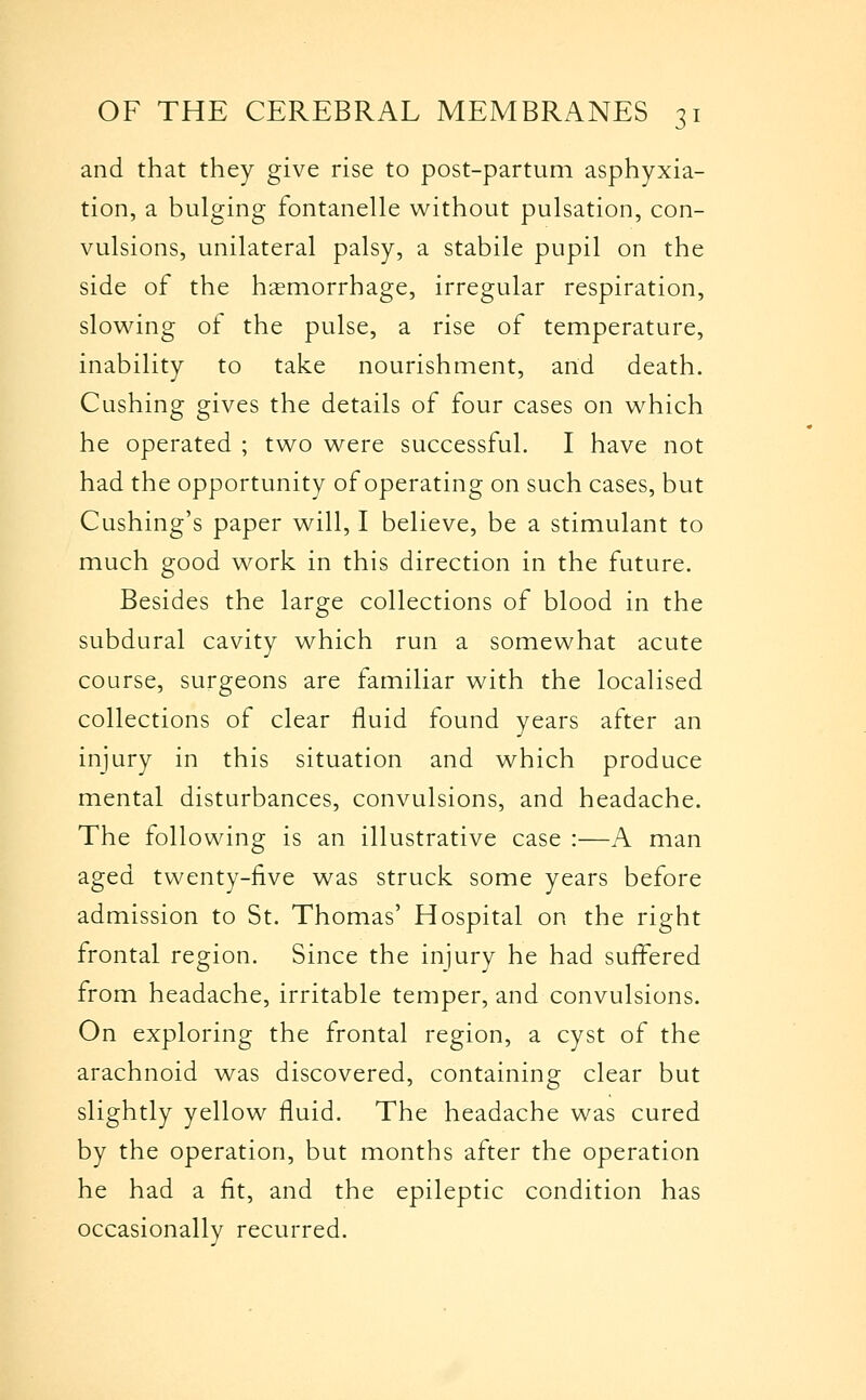 and that they give rise to post-partum asphyxia- tion, a bulging fontanelle without pulsation, con- vulsions, unilateral palsy, a stabile pupil on the side of the hasmorrhage, irregular respiration, slowing of the pulse, a rise of temperature, inability to take nourishment, and death. Gushing gives the details of four cases on which he operated ; two were successful. I have not had the opportunity of operating on such cases, but Cushing's paper will, I believe, be a stimulant to much good work in this direction in the future. Besides the large collections of blood in the subdural cavity which run a somewhat acute course, surgeons are familiar with the localised collections of clear fluid found years after an injury in this situation and which produce mental disturbances, convulsions, and headache. The following is an illustrative case :—A man aged twenty-five was struck some years before admission to St. Thomas' Hospital on the right frontal region. Since the injury he had suffered from headache, irritable temper, and convulsions. On exploring the frontal region, a cyst of the arachnoid was discovered, containing clear but slightly yellow fluid. The headache was cured by the operation, but months after the operation he had a fit, and the epileptic condition has occasionally recurred.