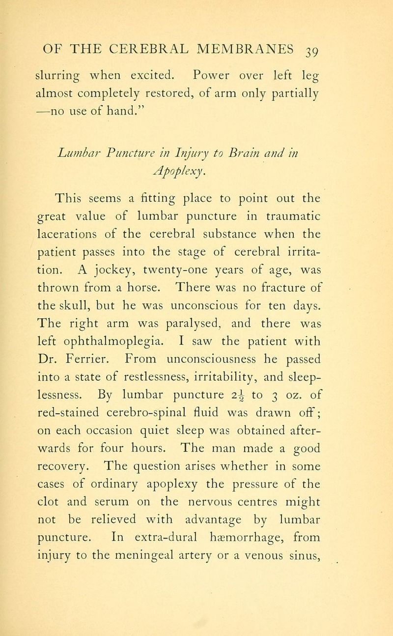 slurring when excited. Power over left leg almost completely restored, of arm only partially —no use of hand. Lumbar Puncture in Injury to Brain and in Apoplexy. This seems a fitting place to point out the great value of lumbar puncture in traumatic lacerations of the cerebral substance when the patient passes into the stage of cerebral irrita- tion. A jockey, twenty-one years of age, was thrown from a horse. There was no fracture of the skull, but he was unconscious for ten days. The right arm was paralysed, and there was left ophthalmoplegia. I saw the patient with Dr. Ferrier. From unconsciousness he passed into a state of restlessness, irritability, and sleep- lessness. By lumbar puncture 2.\ to 3 oz. of red-stained cerebro-spinal fluid was drawn off; on each occasion quiet sleep was obtained after- wards for four hours. The man made a good recovery. The question arises whether in some cases of ordinary apoplexy the pressure of the clot and serum on the nervous centres might not be relieved with advantage by lumbar puncture. In extra-dural haemorrhage, from injury to the meningeal artery or a venous sinus,