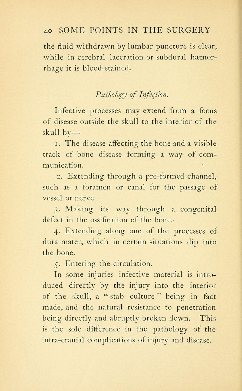 the fluid withdrawn by lumbar puncture is clear, while in cerebral laceration or subdural haemor- rhage it is blood-stained. Pathology of Infection. Infective processes may extend from a focus of disease outside the skull to the interior of the skull by— 1. The disease affecting the bone and a visible track of bone disease forming a way of com- munication. 2. Extending through a pre-formed channel, such as a foramen or canal for the passage of vessel or nerve. 3. Making its way through a congenital defect in the ossification of the bone. 4. Extending along one of the processes of dura mater, which in certain situations dip into the bone. 5. Entering the circulation. In some injuries infective material is intro- duced directly by the injury into the interior of the skull, a  stab culture  being in fact made, and the natural resistance to penetration being directly and abruptly broken down. This is the sole difference in the pathology of the intra-cranial complications of injury and disease.