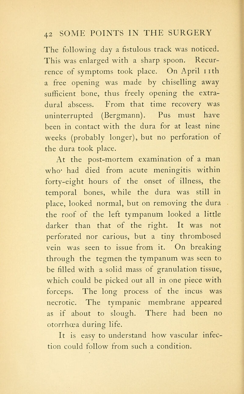 The following day a fistulous track was noticed. This was enlarged with a sharp spoon. Recur- rence of symptoms took place. On April iith a free opening was made by chiselling away sufficient bone, thus freely opening the extra- dural abscess. From that time recovery was uninterrupted (Bergmann). Pus must have been in contact w4th the dura for at least nine weeks (probably longer), but no perforation of the dura took place. At the post-mortem examination of a man who- had died from acute meningitis within forty-eight hours of the onset of illness, the temporal bones, while the dura was still in place, looked normal, but on removing the dura the roof of the left tympanum looked a little darker than that of the right. It was not perforated nor carious, but a tiny thrombosed vein was seen to issue from it. On breaking through the tegmen the tympanum was seen to be filled with a solid mass of granulation tissue, which could be picked out all in one piece with forceps. The long process of the incus was necrotic. The tympanic membrane appeared as if about to slough. There had been no otorrhcea during life. It is easy to understand how vascular infec- tion could follow from such a condition.