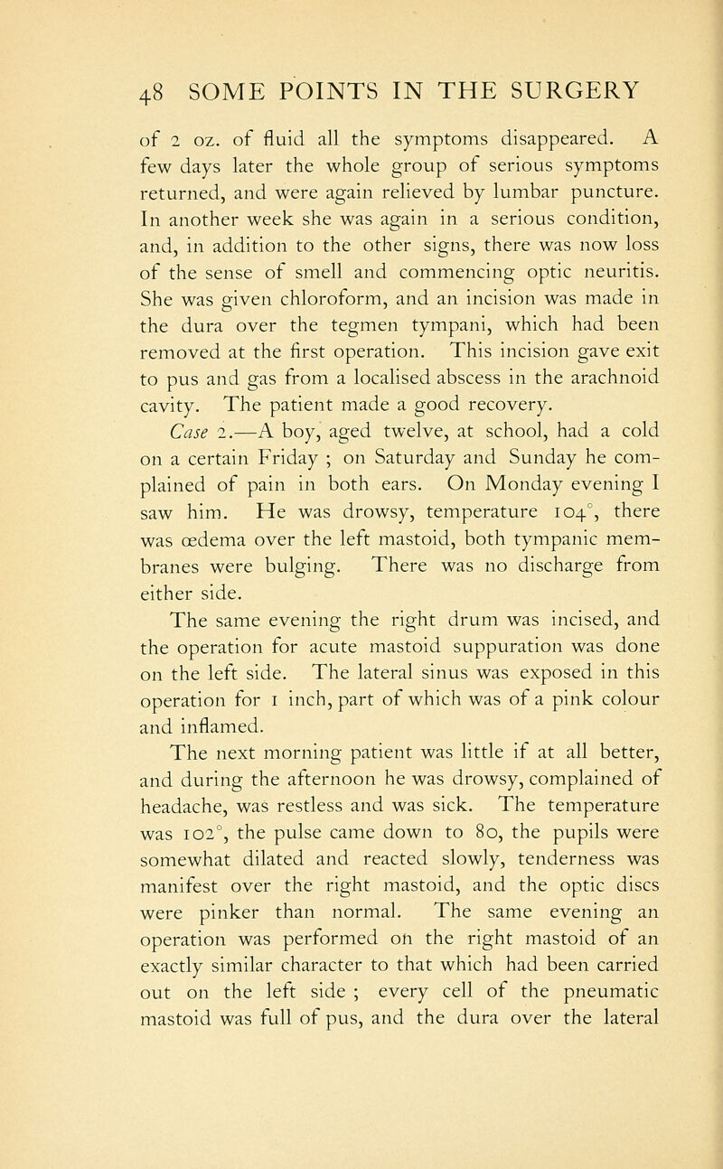 of 2 oz. of fluid all the symptoms disappeared. A few days later the whole group of serious symptoms returned, and were again relieved by lumbar puncture. In another week she was again in a serious condition, and, in addition to the other signs, there was now loss of the sense of smell and commencing optic neuritis. She was given chloroform, and an incision was made in the dura over the tegmen tympani, which had been removed at the first operation. This incision gave exit to pus and gas from a localised abscess in the arachnoid cavity. The patient made a good recovery. Case 2.—A boy, aged twelve, at school, had a cold on a certain Friday ; on Saturday and Sunday he com- plained of pain in both ears. On Monday evening I saw him. He was drowsy, temperature 104°, there was oedema over the left mastoid, both tympanic mem- branes were bulging. There was no discharge from either side. The same evening the right drum was incised, and the operation for acute mastoid suppuration was done on the left side. The lateral sinus was exposed in this operation for i inch, part of which was of a pink colour and inflamed. The next morning patient was little if at all better, and during the afternoon he was drowsy, complained of headache, was restless and was sick. The temperature was 102°, the pulse came down to 80, the pupils were somewhat dilated and reacted slowly, tenderness was manifest over the right mastoid, and the optic discs were pinker than normal. The same evening an operation was performed on the right mastoid of an exactly similar character to that which had been carried out on the left side ; every cell of the pneumatic mastoid was full of pus, and the dura over the lateral