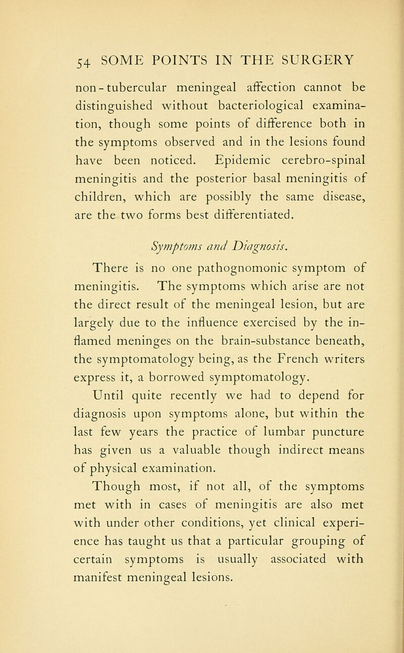 non-tubercular meningeal affection cannot be distinguished without bacteriological examina- tion, though some points of difference both in the symptoms observed and in the lesions found have been noticed. Epidemic cerebro-spinal meningitis and the posterior basal meningitis of children, which are possibly the same disease, are the two forms best differentiated. Sympto?ns and Diagnosis. There is no one pathognomonic symptom of meningitis. The symptoms which arise are not the direct result of the meningeal lesion, but are largely due to the influence exercised by the in- flamed meninges on the brain-substance beneath, the symptomatology being, as the French writers express it, a borrowed symptomatology. Until quite recently we had to depend for diagnosis upon symptoms alone, but within the last few years the practice of lumbar puncture has given us a valuable though indirect means of physical examination. Though most, if not all, of the symptoms met with in cases of meningitis are also met with under other conditions, yet clinical experi- ence has taught us that a particular grouping of certain symptoms is usually associated with manifest meningeal lesions.