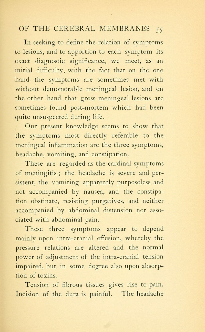 In seeking to define the relation of symptoms to lesions, and to apportion to each symptom its exact diagnostic significance, we meet, as an initial difficulty, with the fact that on the one hand the symptoms are sometimes met with without demonstrable meningeal lesion, and on the other hand that gross meningeal lesions are sometimes found post-mortem which had been quite unsuspected during life. Our present knowledge seems to show that the symptoms most directly referable to the meningeal inflammation are the three symptoms, headache, vomiting, and constipation. These are regarded as the cardinal symptoms of meningitis ; the headache is severe and per- sistent, the vomiting apparently purposeless and not accompanied by nausea, and the constipa- tion obstinate, resisting purgatives, and neither accompanied by abdominal distension nor asso- ciated with abdominal pain. These three symptoms appear to depend mainly upon intra-cranial effxision, whereby the pressure relations are altered and the normal power of adjustment of the intra-cranial tension impaired, but in some degree also upon absorp- tion of toxins. Tension of fibrous tissues gives rise to pain. Incision of the dura is painful. The headache