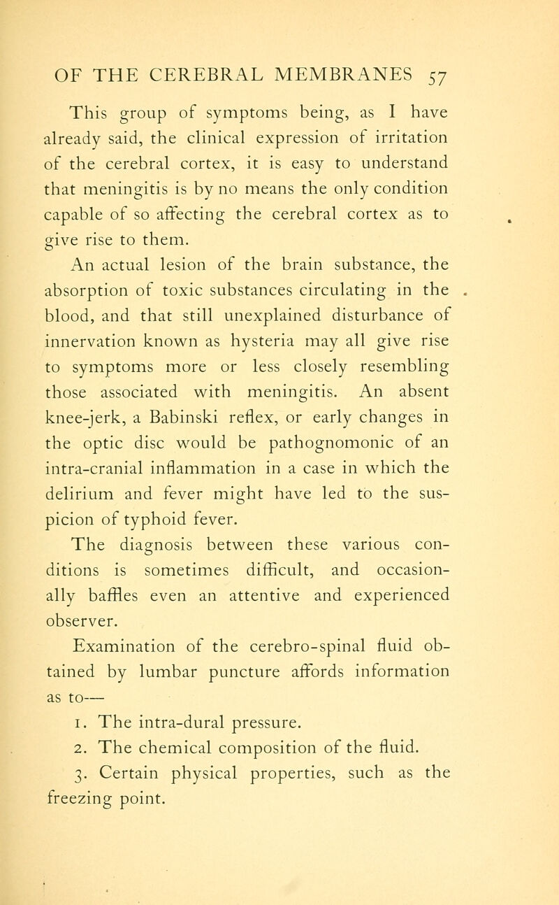 This group of symptoms being, as I have already said, the clinical expression of irritation of the cerebral cortex, it is easy to understand that meningitis is by no means the only condition capable of so affecting the cerebral cortex as to give rise to them. An actual lesion of the brain substance, the absorption of toxic substances circulating in the blood, and that still unexplained disturbance of innervation known as hysteria may all give rise to symptoms more or less closely resembling those associated with meningitis. An absent knee-jerk, a Babinski reflex, or early changes in the optic disc w^ould be pathognomonic of an intra-cranial inflammation in a case in which the delirium and fever might have led to the sus- picion of typhoid fever. The diagnosis between these various con- ditions is sometimes difficult, and occasion- ally baffles even an attentive and experienced observer. Examination of the cerebro-spinal fluid ob- tained by lumbar puncture affords information as to— 1. The intra-dural pressure. 2. The chemical composition of the fluid. 3. Certain physical properties, such as the freezing point.