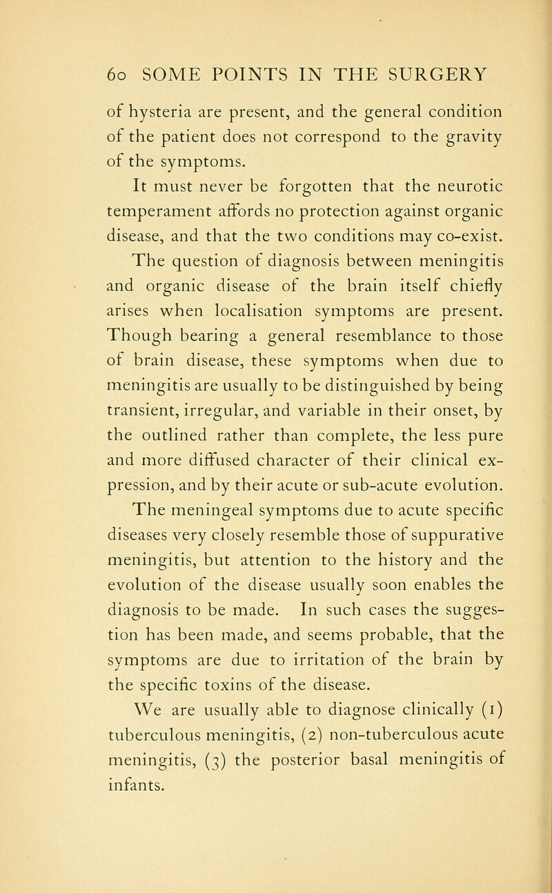 of hysteria are present, and the general condition of the patient does not correspond to the gravity of the symptoms. It must never be forgotten that the neurotic temperament affords no protection against organic disease, and that the two conditions may co-exist. The question of diagnosis between meningitis and organic disease of the brain itself chiefly arises when localisation symptoms are present. Though bearing a general resemblance to those of brain disease, these symptoms when due to meningitis are usually to be distinguished by being transient, irregular, and variable in their onset, by the outlined rather than complete, the less pure and more diffused character of their clinical ex- pression, and by their acute or sub-acute evolution. The meningeal symptoms due to acute specific diseases very closely resemble those of suppurative meningitis, but attention to the history and the evolution of the disease usually soon enables the diagnosis to be made. In such cases the sugges- tion has been made, and seems probable, that the symptoms are due to irritation of the brain by the specific toxins of the disease. We are usually able to diagnose clinically (i) tuberculous meningitis, (2) non-tuberculous acute meningitis, (3) the posterior basal meningitis of infants.