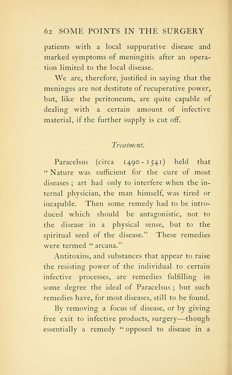 patients with a local suppurative disease and marked symptoms of meningitis after an opera- tion limited to the local disease. We are, therefore, justified in saying that the meninges are not destitute of recuperative power, but, like the peritoneum, are quite capable of dealing with a certain amount of infective material, if the further supply is cut off. Treatment. Paracelsus (circa 1490-1541) held that  Nature was sufficient for the cure of most diseases ; art had only to interfere when the in- ternal physician, the man himself, was tired or incapable. Then some remedy had to be intro- duced which should be antagonistic, not to the disease in a physical sense, but to the spiritual seed of the disease. These remedies were termed  arcana. Antitoxins, and substances that appear to raise the resisting power of the individual to certain infective processes, are remedies fulfilling in some degree the ideal of Paracelsus ; but such remedies have, for most diseases, still to be found. By removing a focus of disease, or by giving free exit to infective products, surgery—though essentially a remedy  opposed to disease in a