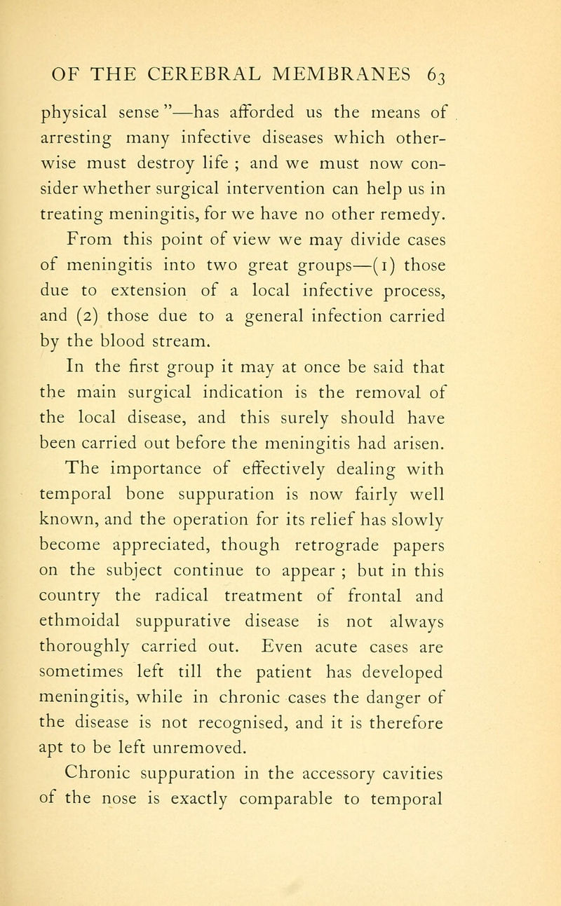 physical sense—has afforded us the means of arresting many infective diseases which other- wise must destroy life ; and we must now con- sider whether surgical intervention can help us in treating meningitis, for we have no other remedy. From this point of view we may divide cases of meningitis into two great groups—(i) those due to extension of a local infective process, and (2) those due to a general infection carried by the blood stream. In the first group it may at once be said that the main surgical indication is the removal of the local disease, and this surely should have been carried out before the meningitis had arisen. The importance of effectively dealing with temporal bone suppuration is now fairly well known, and the operation for its relief has slowly become appreciated, though retrograde papers on the subject continue to appear ; but in this country the radical treatment of frontal and ethmoidal suppurative disease is not always thoroughly carried out. Even acute cases are sometimes left till the patient has developed meningitis, while in chronic cases the danger of the disease is not recognised, and it is therefore apt to be left unremoved. Chronic suppuration in the accessory cavities of the nose is exactly comparable to temporal