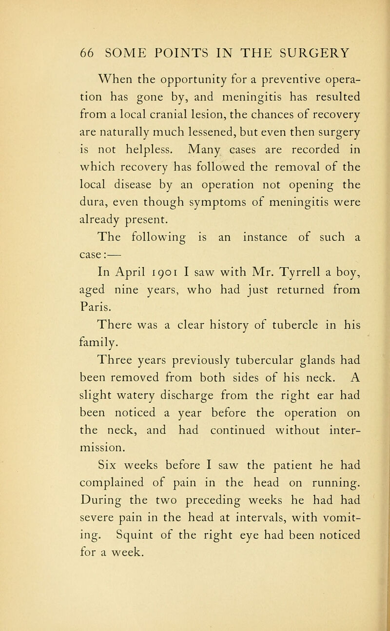 When the opportunity for a preventive opera- tion has gone by, and meningitis has resulted from a local cranial lesion, the chances of recovery are naturally much lessened, but even then surgery is not helpless. Many cases are recorded in which recovery has followed the removal of the local disease by an operation not opening the dura, even though symptoms of meningitis were already present. The following is an instance of such a case:— In April 1901 I saw with Mr. Tyrrell a boy, aged nine years, who had just returned from Paris. There was a clear history of tubercle in his family. Three years previously tubercular glands had been removed from both sides of his neck. A slight watery discharge from the right ear had been noticed a year before the operation on the neck, and had continued without inter- mission. Six weeks before I saw the patient he had complained of pain in the head on running. During the two preceding weeks he had had severe pain in the head at intervals, with vomit- ing. Squint of the right eye had been noticed for a week.