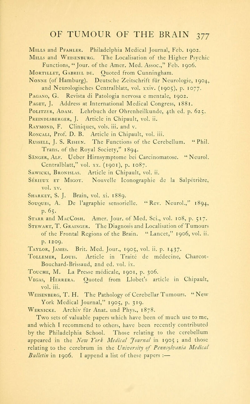 Mills and Pfahler. Philadelphia Medical Journal, Feb. 1902. Mills and Weisenburg. The Localisation of the Higher Psychic Functions, Jour, of the Amer. Med. Assoc, Feb. 1906. Mortillet, Gabriel de. Quoted from Cunningham. NoNNE (of Hamburg). Deutsche Zeitschrift fiir Neurologie, 1904,. and Neurologisches Centralblatt, vol. xxiv. (1905), p. 1077. Pagano, G. Revista di Patologia nervosa e mentale, 1902. Paget, J. Address at International Medical Congress, 1881. PoLiTZER, Adam. Lehrbuch der Ohrenheilkunde, 4th ed. p. 625. Preindlsberger, J. Article in Chipault, vol. ii. Raymond, F. Cliniques, vols. iii. and v. RoNCALi, Prof. D. B. Article in Chipault, vol. iii. Russell, J. S. Risien. The Functions of the Cerebellum.  Phil. Trans, of the Royal Society, 1894. SXnger, Alf. Ueber Hirnsymptome bei Carcinomatose.  NeuroL Centralblatt, vol. xx. (1901), p. 1087. Sawicki, Bronislas. Article in Chipault, vol. ii. Serieux et Migot. Nouvelle Iconographie de la Salpetriere,^ vol. XV. Sharkey, S. J. Brain, vol. xi. 1889. Sououes, a. De I'agraphie sensorielle. Rev. Neurol., 1894, p. 65. Starr and MacCosh. Amer. Jour, of Med. Sci., vol. 108, p. 517. Stewart, T. Grainger. The Diagnosis and Localisation of Tumours of the Frontal Regions of the Brain. Lancet, 1906, vol. ii. p. 1209. Taylor, James. Brit. Med. Jour., 1905, vol. ii. p. 1437. Tollemer, Louis. Article in Traite de medecine, Charcot- Bouchard-Brissaud, 2nd ed. vol. ix. ToucHE, M. La Presse medicale, 1901, p. 306. Vegas, Herrera. Quoted from Llobet's article in Chipault, vol. iii. Weisenberg, T. H. The Pathology of Cerebellar Tumours. New York Medical Journal, 1905, p. 319. Wernicke. Archiv ftir Anat. und Phys., 1878. Two sets of valuable papers which have been of much use to me, and which I recommend to others, have been recently contributed by the Philadelphia School. Those relating to the cerebellum appeared in the New York Medical Journal in 1905 ; and those relating to the cerebrum in the University of Pennsylvania Medical