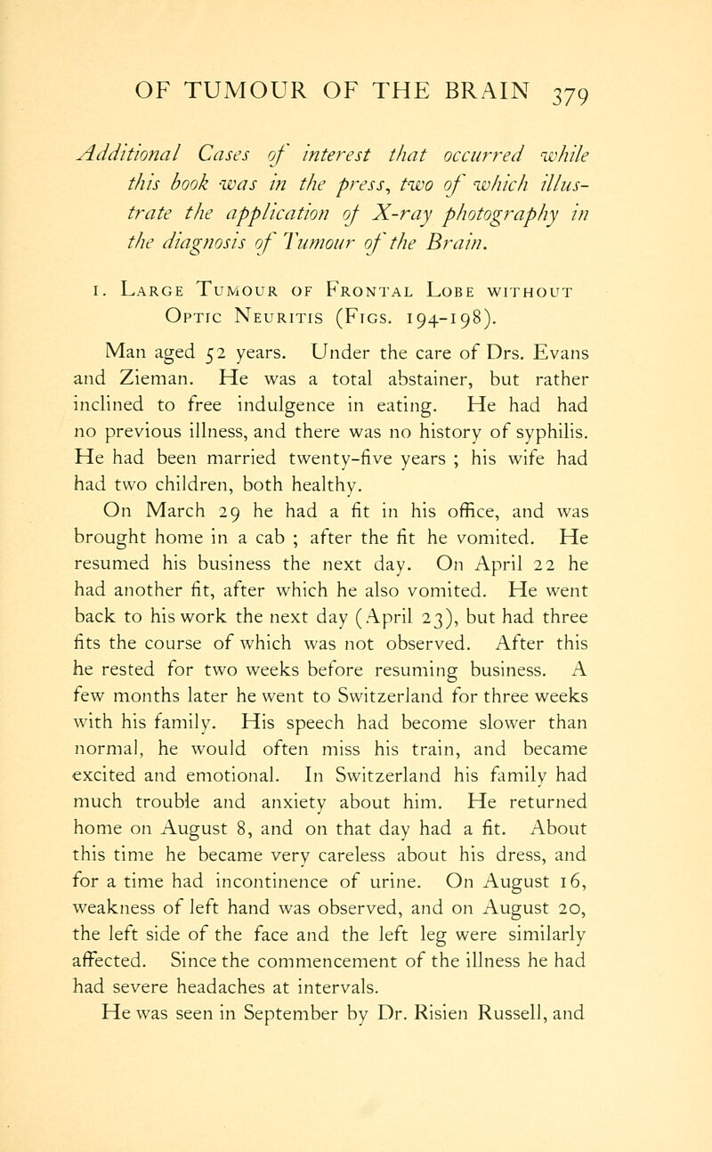 Additional Cases of interest that occurred while this book was in the press^ two of which illus- trate the application oj X-ray photography in the diagnosis of Tumour of the Brain. I. Large Tumour of Frontal Lobe without Optic Neuritis (Figs. 194-198), Man aged 52 years. Under the care of Drs. Evans and Zieman. He was a total abstainer, but rather inclined to free indulgence in eating. He had had no previous illness, and there was no history of syphilis. He had been married twenty-five years ; his wife had had two children, both healthy. On March 29 he had a fit in his office, and was brought home in a cab ; after the fit he vomited. He resumed his business the next day. On April 22 he had another fit, after which he also vomited. He went back to his work the next day (April 23), but had three fits the course of which was not observed. After this he rested for two weeks before resuming business. A ^Q-^N months later he went to Switzerland for three weeks with his family. His speech had become slower than normal, he would often miss his train, and became excited and emotional. Li Switzerland his family had much trouble and anxiety about him. He returned home on August 8, and on that day had a fit. About this time he became very careless about his dress, and for a time had incontinence of urine. On August 16, weakness of left hand was observed, and on August 20, the left side of the face and the left leg were similarly affected. Since the commencement of the illness he had had severe headaches at intervals. He was seen in September by Dr. Risien Russell, and